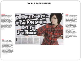 DOUBLE PAGE SPREAD Heading The title of the article is written very large and takes up most of the double page spread. The font looks like cut out letters from a newspaper and they are all different sizes making it look quite unusual and quirky. The title is a quote from Lily Allen as it is an article about her Image Here Lily Allen looks quite gothic, with all the black and red. She has a lot of dark eye makeup on and the way she is stood makes her seem like she has an attitude. As this is a rock magazine I think she fits in well with the genre as this is what the audience seems to be like and so they can relate  to her.  She takes up a whole page of the double page spread – the article is about her and therefore she is the most important feature Text There is a little bit of writing underneath the heading explaining what the articles about, making the readers want to carry on and read the rest. There are only four small columns of writing  in very small font. It starts with a drop cap which is used as a design tool making it look attractive 