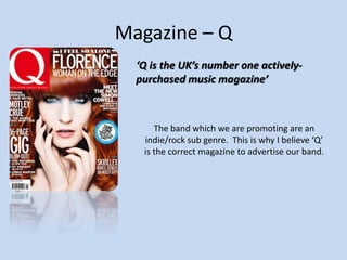 Magazine – Q
‘Q is the UK’s number one activelypurchased music magazine’

The band which we are promoting are an
indie/rock sub genre. This is why I believe ‘Q’
is the correct magazine to advertise our band.

 