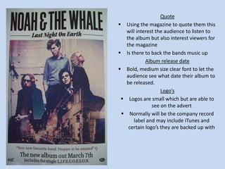 Quote
 Using the magazine to quote them this
will interest the audience to listen to
the album but also interest viewers for
the magazine
 Is there to back the bands music up
Album release date
 Bold, medium size clear font to let the
audience see what date their album to
be released.
Logo’s
 Logos are small which but are able to
see on the advert
 Normally will be the company record
label and may include iTunes and
certain logo’s they are backed up with

 