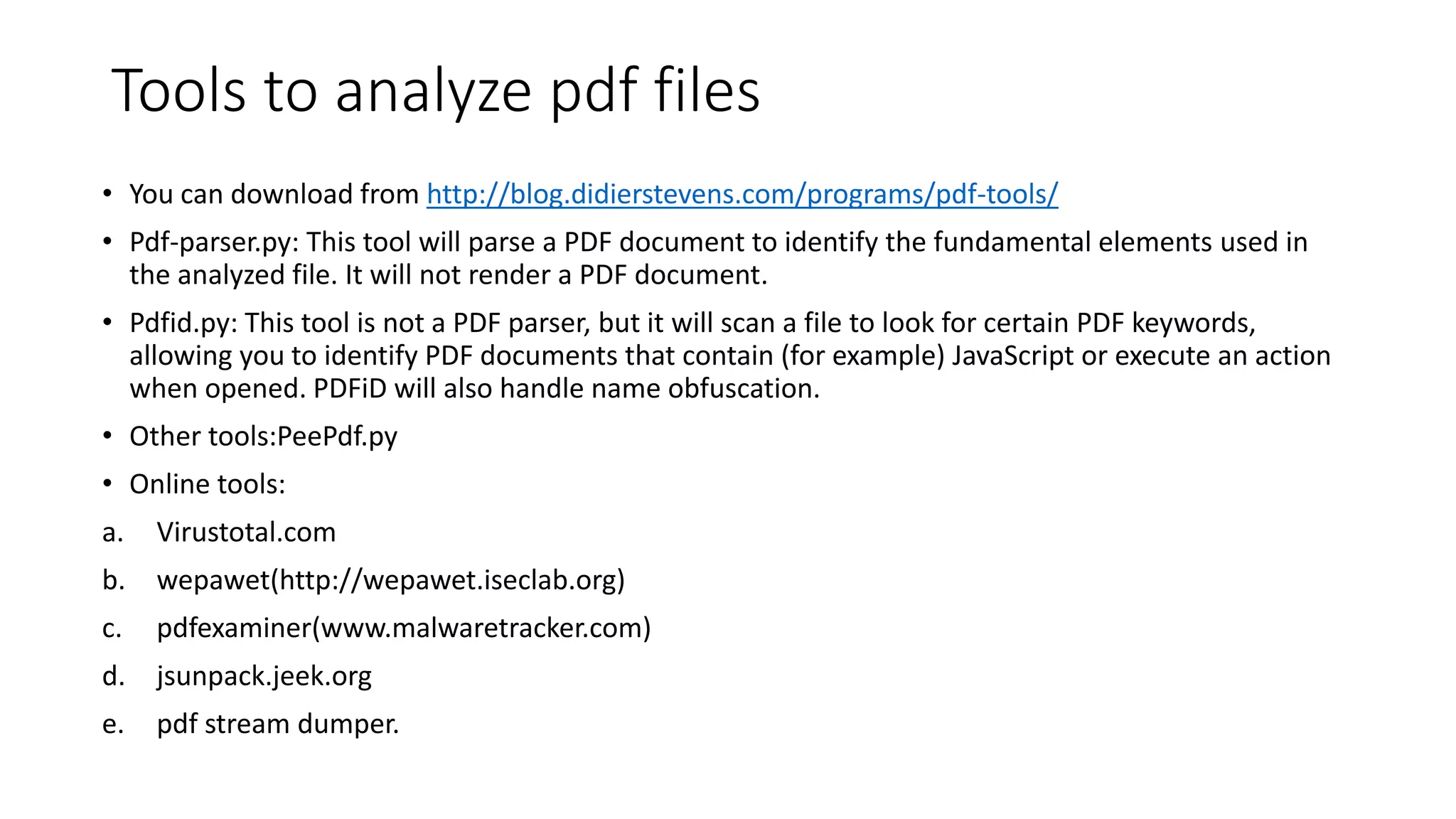 Tools to analyze pdf files
• You can download from http://blog.didierstevens.com/programs/pdf-tools/
• Pdf-parser.py: This tool will parse a PDF document to identify the fundamental elements used in
the analyzed file. It will not render a PDF document.
• Pdfid.py: This tool is not a PDF parser, but it will scan a file to look for certain PDF keywords,
allowing you to identify PDF documents that contain (for example) JavaScript or execute an action
when opened. PDFiD will also handle name obfuscation.
• Other tools:PeePdf.py
• Online tools:
a. Virustotal.com
b. wepawet(http://wepawet.iseclab.org)
c. pdfexaminer(www.malwaretracker.com)
d. jsunpack.jeek.org
e. pdf stream dumper.
 