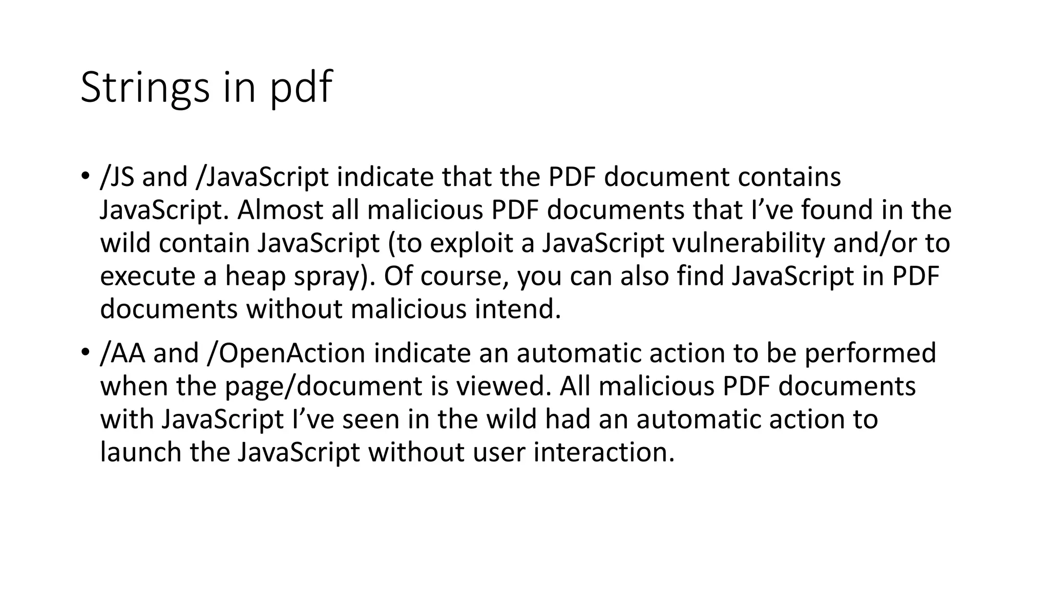 Strings in pdf
• /JS and /JavaScript indicate that the PDF document contains
JavaScript. Almost all malicious PDF documents that I’ve found in the
wild contain JavaScript (to exploit a JavaScript vulnerability and/or to
execute a heap spray). Of course, you can also find JavaScript in PDF
documents without malicious intend.
• /AA and /OpenAction indicate an automatic action to be performed
when the page/document is viewed. All malicious PDF documents
with JavaScript I’ve seen in the wild had an automatic action to
launch the JavaScript without user interaction.
 
