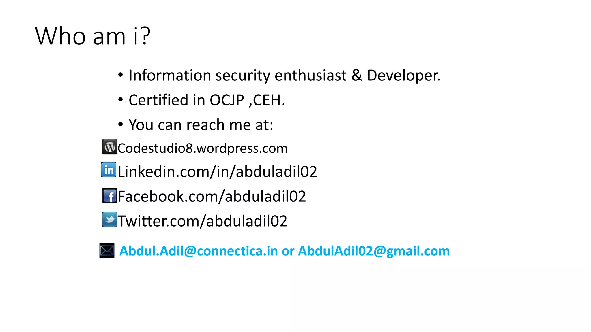 Who am i?
• Information security enthusiast & Developer.
• Certified in OCJP ,CEH.
• You can reach me at:
Codestudio8.wordpress.com
Linkedin.com/in/abduladil02
Facebook.com/abduladil02
Twitter.com/abduladil02
Abdul.Adil@connectica.in or AbdulAdil02@gmail.com
 