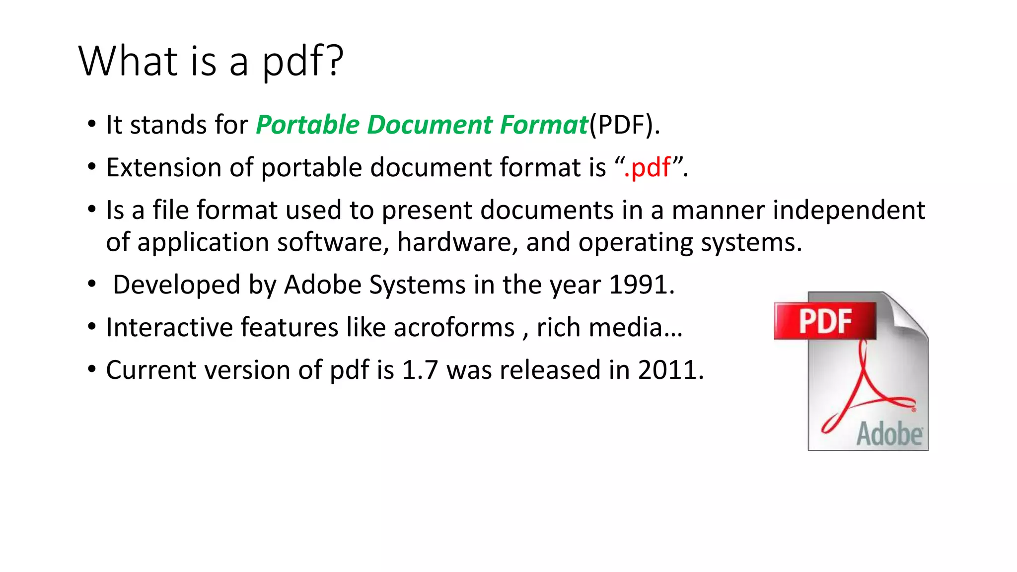 What is a pdf?
• It stands for Portable Document Format(PDF).
• Extension of portable document format is “.pdf”.
• Is a file format used to present documents in a manner independent
of application software, hardware, and operating systems.
• Developed by Adobe Systems in the year 1991.
• Interactive features like acroforms , rich media…
• Current version of pdf is 1.7 was released in 2011.
 