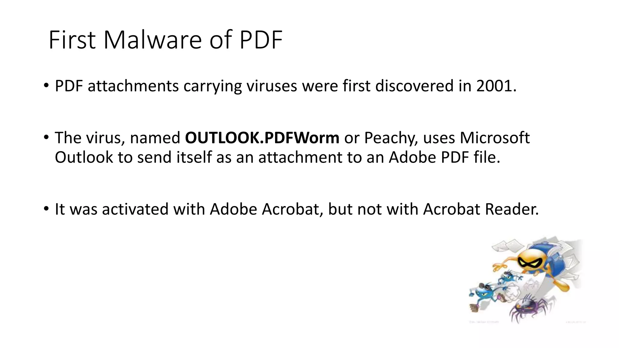 First Malware of PDF
• PDF attachments carrying viruses were first discovered in 2001.
• The virus, named OUTLOOK.PDFWorm or Peachy, uses Microsoft
Outlook to send itself as an attachment to an Adobe PDF file.
• It was activated with Adobe Acrobat, but not with Acrobat Reader.
 