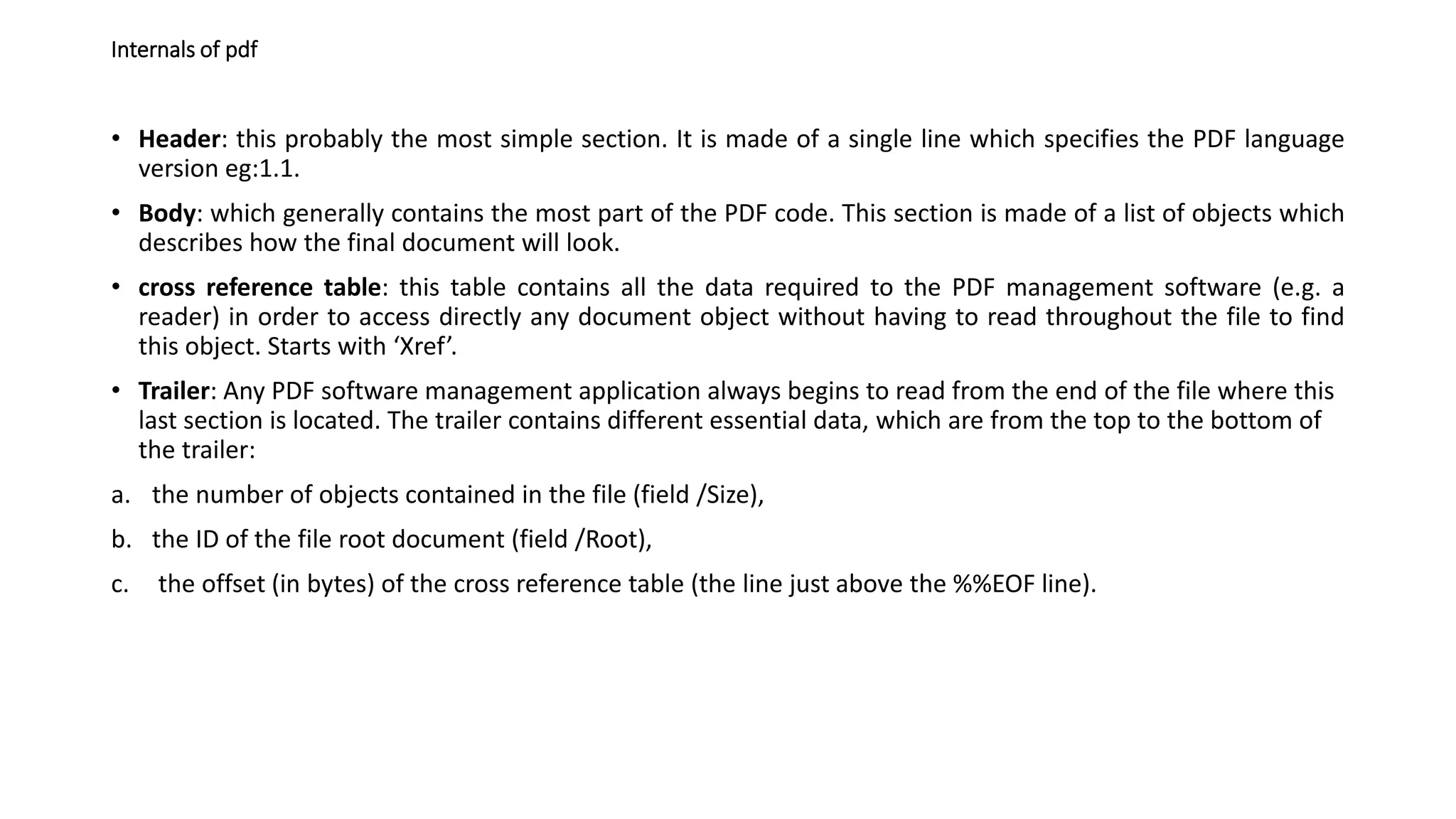 Internals of pdf
• Header: this probably the most simple section. It is made of a single line which specifies the PDF language
version eg:1.1.
• Body: which generally contains the most part of the PDF code. This section is made of a list of objects which
describes how the final document will look.
• cross reference table: this table contains all the data required to the PDF management software (e.g. a
reader) in order to access directly any document object without having to read throughout the file to find
this object. Starts with ‘Xref’.
• Trailer: Any PDF software management application always begins to read from the end of the file where this
last section is located. The trailer contains different essential data, which are from the top to the bottom of
the trailer:
a. the number of objects contained in the file (field /Size),
b. the ID of the file root document (field /Root),
c. the offset (in bytes) of the cross reference table (the line just above the %%EOF line).
 