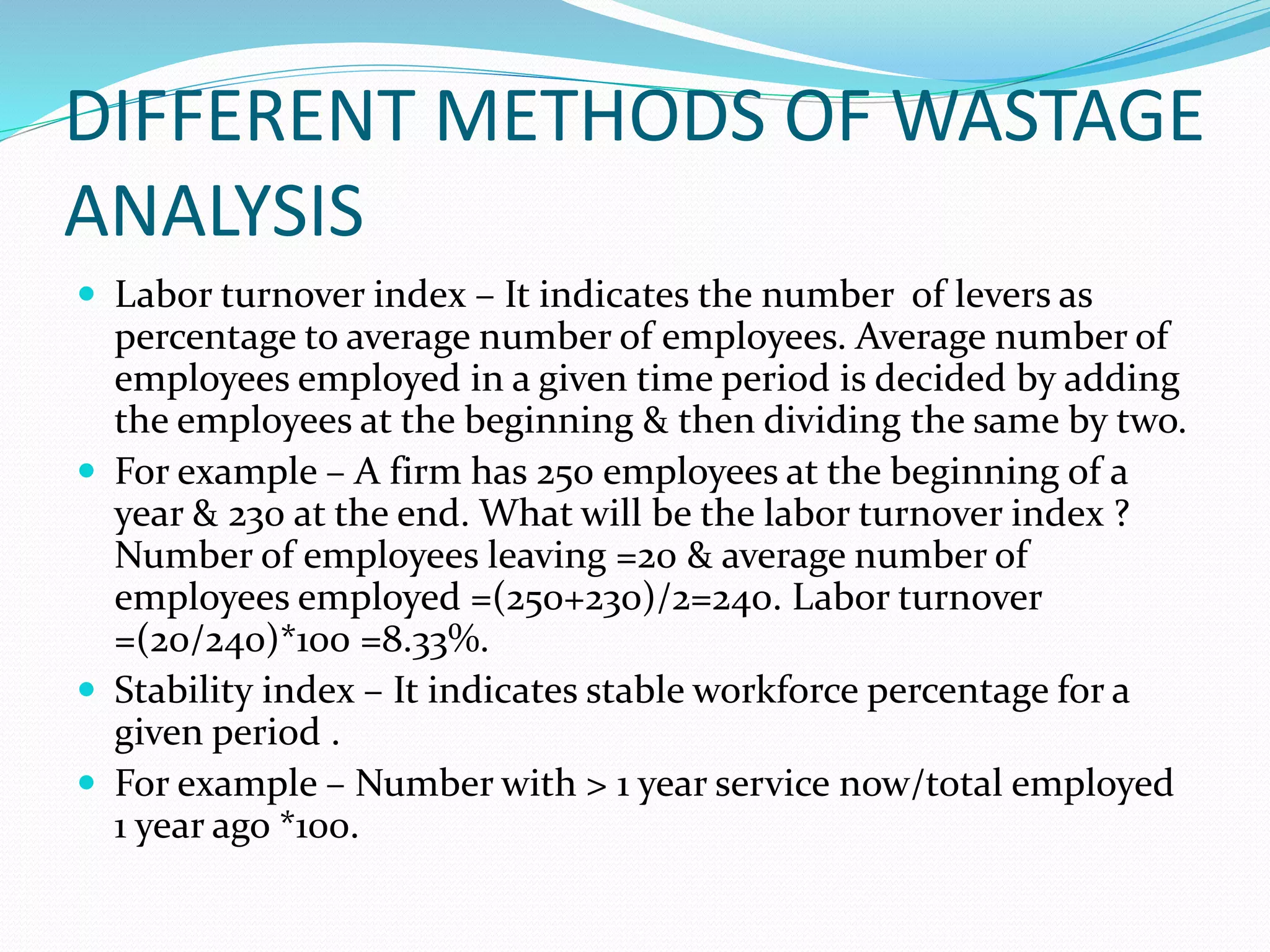 DIFFERENT METHODS OF WASTAGE
ANALYSIS
 Labor turnover index – It indicates the number of levers as
percentage to average number of employees. Average number of
employees employed in a given time period is decided by adding
the employees at the beginning & then dividing the same by two.
 For example – A firm has 250 employees at the beginning of a
year & 230 at the end. What will be the labor turnover index ?
Number of employees leaving =20 & average number of
employees employed =(250+230)/2=240. Labor turnover
=(20/240)*100 =8.33%.
 Stability index – It indicates stable workforce percentage for a
given period .
 For example – Number with > 1 year service now/total employed
1 year ago *100.
 