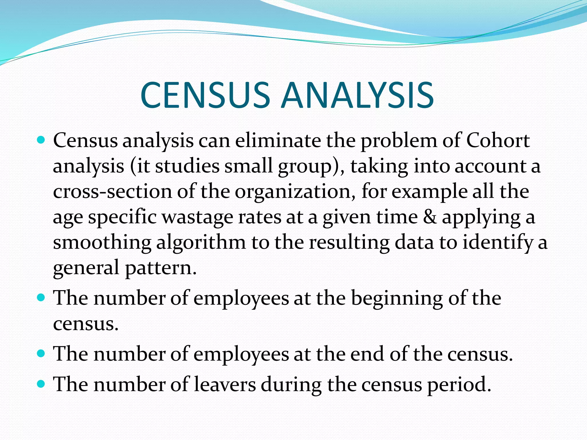 CENSUS ANALYSIS
 Census analysis can eliminate the problem of Cohort
analysis (it studies small group), taking into account a
cross-section of the organization, for example all the
age specific wastage rates at a given time & applying a
smoothing algorithm to the resulting data to identify a
general pattern.
 The number of employees at the beginning of the
census.
 The number of employees at the end of the census.
 The number of leavers during the census period.
 