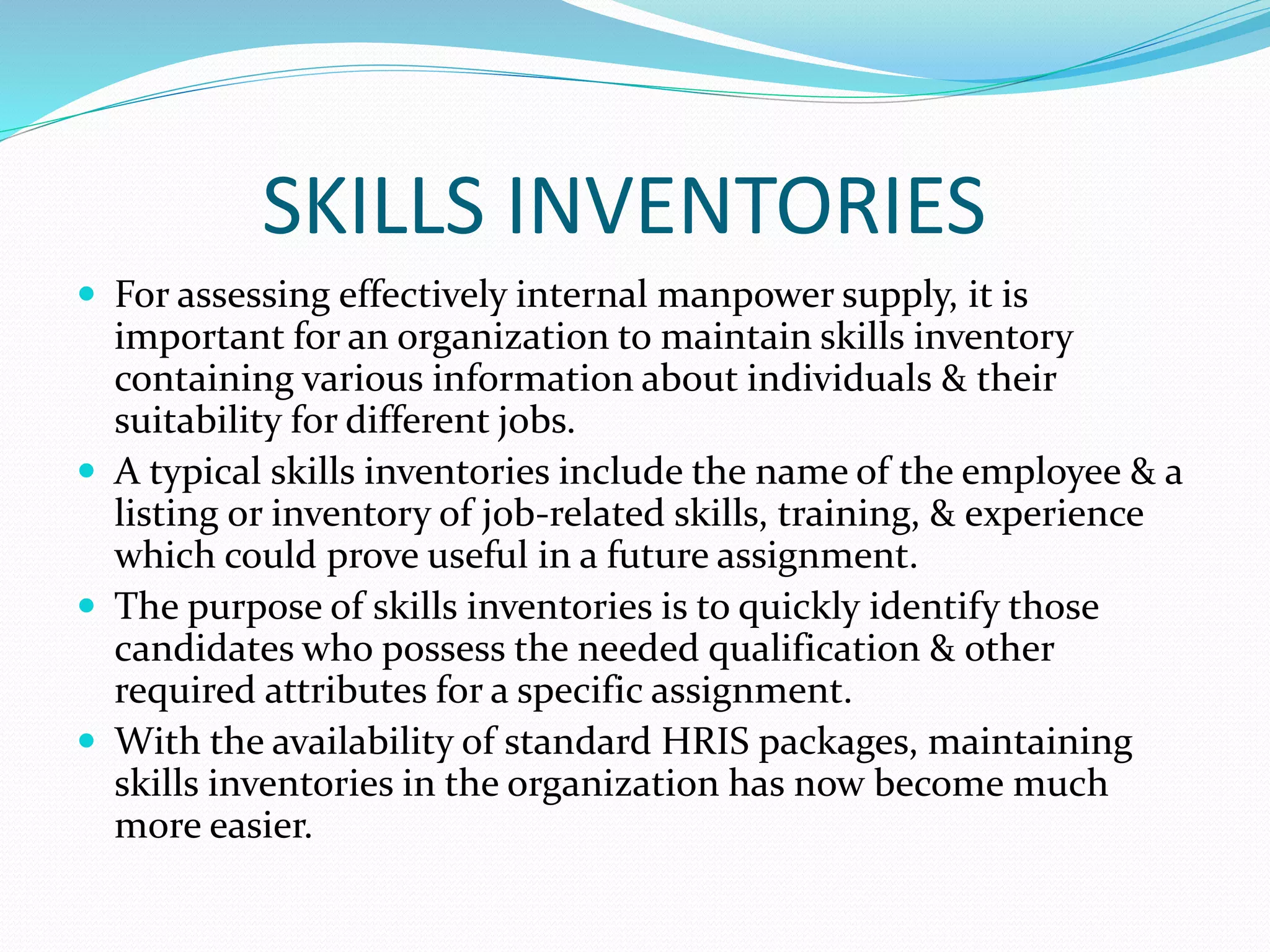 SKILLS INVENTORIES
 For assessing effectively internal manpower supply, it is
important for an organization to maintain skills inventory
containing various information about individuals & their
suitability for different jobs.
 A typical skills inventories include the name of the employee & a
listing or inventory of job-related skills, training, & experience
which could prove useful in a future assignment.
 The purpose of skills inventories is to quickly identify those
candidates who possess the needed qualification & other
required attributes for a specific assignment.
 With the availability of standard HRIS packages, maintaining
skills inventories in the organization has now become much
more easier.
 