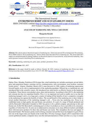 173
The International Journal
ENTREPRENEURSHIP AND SUSTAINABILITY ISSUES
ISSN 2345-0282 (online) http://jssidoi.org/jesi/aims-and-scope-of-research/
2015 Volume 3 Number 2 (December)
ANALYSIS OF MARKETING MIX: NIVEA CASE STUDY
Margarita Išoraitė
Vilniaus kolegija/University Applied Sciences
Didlaukio str. 49, LT-08303 Vilnius, Lithuania
E-mail:misoraite@gmail.com
Received 20 August 2015; accepted 25 September 2015
Abstract. This article analysis theoretical aspects of marketing mix. Articla also present Nivea background, Nivea history,
Nivea SSGG analysis, Nivea marketing mix. Article submit study data about Nivea marketing mix. The article takles ICT
impact on entrepreneurship by putting emphasis on theoretical aspects of social network, social network marketing. Also
article presents research concerning Nivea marketing mix.
Keywords: marketing, marketing mix, price, place, product, promotion, Nivea
JEL Classifications: M31, M37
Reference to this paper should be made as follows: Išoratiė, M. 2015. Analysis of marketing mix: Nivea case study,
Entrepreneurship and Sustainability Issues 3(2):173-185. DOI: http://dx.doi.org/10.9770/jesi.2015.3.2(5)
1. Introduction
Dabija, Dinu, Abrudan, Postelnicu (2014) argue that „retail marketing mix includes assortment, private labels,
price and acquisition finance, customer service, communication, store environment, store location, customer
loyalty policy“. Alipour, Ghanbari, Moniri (2011) state that prior to 1980, studies of marketing organization
focused largely on its role in implementation of the marketing paradigm. Offered 4ps as marketing mix and
introduced that to the scientific centers. He introduced four main factors as effective factors in the marketing
of products. These factors were product, price, place and promotion. According to Jain (2013) „the marketing
mix concept also has two important benefits. First, it is an important tool used to enable one to see that the
marketing manager’s job is, in a large part, a matter of trading off the benefits of one’s competitive strengths
in the marketing mix against the benefits of others. The second benefit of the marketing mix is that it helps to
reveal another dimension of the marketing manager’s job. „ Nivea also has marketing mix. Nivea is an
established name in high quality skin and beauty care products. It is part of a range of brands produced and
sold by Beiersdorf. Beiersdorf, founded in 1882, has grown to be a global company specializing in skin and
beauty care. In the UK, Beiersdorf's continuing goal is to have its products as close as possible to its consumers,
regardless of where they live. Its aims are to understand its consumers in its many different markets and delight
them with innovative products for their skin and beauty care needs. This strengthens the trust and appeal of
Beiersdorf brands. The business prides itself on being consumer-led and this focus has helped it to grow Nivea
into one of the largest skin care brands in the world. Brei, D'Avila, Camargo, Engels (2011) stated that in the
current globalized market, companies have seen the internationalization of their activities as a way to remain
International Centre for
Entrepreneurship Research
 