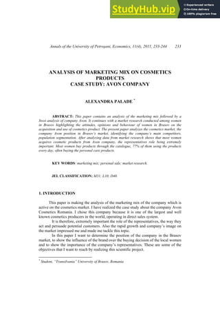 Annals of the University of Petroşani, Economics, 11(4), 2011, 233-244 233
ANALYSIS OF MARKETING MIX ON COSMETICS
PRODUCTS
CASE STUDY: AVON COMPANY
ALEXANDRA PALADE *
ABSTRACT: This paper contains an analysis of the marketing mix followed by a
Swot analysis of company Avon. It continues with a market research conducted among women
in Brasov highlighting the attitudes, opinions and behaviour of women in Brasov on the
acquisition and use of cosmetics product. The present paper analyzes the cosmetics market, the
company Avon position in Brasov’s market, identifying the company’s main competitors,
population segmentation. After analyzing data from market research shows that most women
acquires cosmetic products from Avon company, the representatives role being extremely
important. Most women buy products through the catalogue, 77% of them using the products
every day, often buying the personal care products.
KEY WORDS: marketing mix; personal sale; market research.
JEL CLASSIFICATION: M31; L10; D40.
1. INTRODUCTION
This paper is making the analysis of the marketing mix of the company which is
active on the cosmetics market. I have realized the case study about the company Avon
Cosmetics Romania. I chose this company because it is one of the largest and well
known cosmetics producers in the world, operating in direct sales system.
It is therefore, extremely important the role of the representatives, the way they
act and persuade potential customers. Also the rapid growth and company’s image on
the market impressed me and made me tackle this topic.
In this paper I want to determine the position of the company in the Brasov
market, to show the influence of the brand over the buying decision of the local women
and to show the importance of the company’s representatives. These are some of the
objectives that I want to reach by realizing this scientific project.
*
Student, “Transilvania” University of Brasov, Romania
 