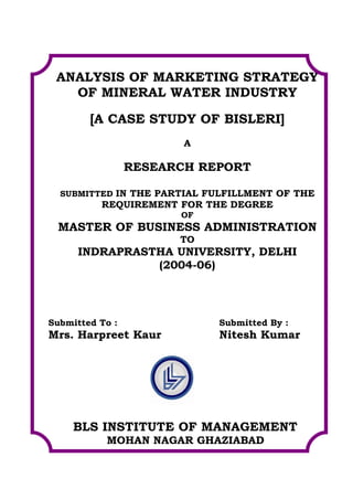 ANALYSIS OF MARKETING STRATEGY
   OF MINERAL WATER INDUSTRY

        [A CASE STUDY OF BISLERI]
                        A

                 RESEARCH REPORT

  SUBMITTED IN THE PARTIAL FULFILLMENT OF THE
          REQUIREMENT FOR THE DEGREE
                       OF
 MASTER OF BUSINESS ADMINISTRATION
                       TO
     INDRAPRASTHA UNIVERSITY, DELHI
               (2004-06)




Submitted To :              Submitted By :
Mrs. Harpreet Kaur          Nitesh Kumar




     BLS INSTITUTE OF MANAGEMENT
           MOHAN NAGAR GHAZIABAD
 