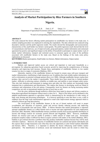 Journal of Economics and Sustainable Development www.iiste.org
ISSN 2222-1700 (Paper) ISSN 2222-2855 (Online)
Vol.4, No.7, 2013
6
Analysis of Market Participation by Rice Farmers in Southern
Nigeria.
Ohen, S. B. Etuk, E. A* Onoja, J. A
Department of Agricultural Economics and Extension, University of Calabar, Calabar
Nigeria.
*E-mail of corresponding author:ekanemetuk@gmail.com
ABSTRACT
The study analyzed the factors affecting market participation by smallholder rice farmers in the study area. A
random sampling procedure was employed in selecting the respondents. The data collected were analysed using
descriptive statistics and the probit regression model. The results showed the demographic and socioeconomic
characteristics of the small holder rice farmers varied greatly. The probit regression result showed that the level
of crop produced, total land size, use of improved seeds, group participation, market information and contractual
agreement has positive and significant impact on the ability of household to participate in output market. Lack of
timely market information, transport and restricted access to extension agents are some of the problems
associated with smallholder farmers in the study area. Based on the findings of the study some policy
implications are discussed.
KEYWORDS:Market participation, Small holder rice farmers, Market information, Output market
1. INTRODUCTION
Markets and improved market access are critical and important to rural poor households as a
pre-requisite for enhancing agriculture based economic growth by improving the competitiveness of farming
enterprise and improving rural incomes. Despite these, participation of smallholder farmers in rice market
remains low due to a range of constraints (Makhura, 2001).
Inherently, majority of the smallholder farmers are located in remote areas with poor transport and
market infrastructures, contributing to high transaction cost. In addition they lack reliable market information as
well as information on potential exchange partners (Key et al, 2000). Although smallholder farmers market their
produce, their survival in the market is questionable. These doubts have been raised due to limited produce
market , difficulty in enforcing contract, reliability on middle men, and inability to meet stringent safety norms.
They also lack institution and instrument to manage price and other risk. Rice markets are increasingly being
integrated due to globalization and liberalization. This implies that farmers in developing world are linked to
consumers and corporations of the rich nations. Consequently, local rice farmers are facing increasing market
competition, not only in international markets but also in local ones as well.
Over the years, deliberate though ineffective efforts have been made by donors and African countries to
bring about agricultural development without much to show for it. Much of the failure can be attributed to the
adapted transformation approach to agriculture which is characterized by the introduction of wide variety of
large scale farming and processing technologies. It is however gratifying to note that there is now a shift in
emphasis from the large scale transformation approach to small scale improvement strategy approach which is
attuned to African age long farm practice.
The involvement of the smallholder farmers in the use of formal markets will result in proper
co-ordination and allocation of resources, goods and services thereby reducing poverty and improving
livelihoods of households (Jari and Fraser, 2009). It follows therefore that market participation is important
amongst smallholder farmers as it offers benefit such as income and open opportunities for rural employment
(Dorward, 2003; Machethe, 2004).Smallholder farmers contribute towards food security,equitable distribution of
income and linkage creation for economic growth (Dorosh and Haggblade, 2003). However, smallholder
farmers are resource poor and are unable to produce a stable amount of output each year. Inconsistent
production (surplus) makes it difficult for them to acquire contracts with traders in the market (Makhura, 2001).
Inability to get contracts becomes a problem when they produce marketable surpluses because they will be stuck
with these surpluses. Moreover, the majority of smallholder farmers are scattered and operate individually and
this exposes them to high transaction costs when they have the opportunity to enter formal markets (Kherallah
and Kirsten, 2001). Therefore, it is important to identify the factors influencing small holders market
participation. The identification of technical, social and institutional factors and the extent to which they
 