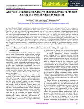 International Journal of Academic Multidisciplinary Research (IJAMR)
ISSN: 2643-9670
Vol. 6 Issue 7, July - 2022, Pages: 145-150
www.ijeais.org/ijamr 145
Analysis of Mathematical Creative Thinking Ability in Problem-
Solving in Terms of Adversity Quotient
Saiful Saiful1
*, Moh. Atikurrahman2
, Mohammad Tohir3
1,2,3
Universitas Ibrahimy, Situbondo, Indonesia
1
*saiful@ibrahimy.ac.id, 2
moh.atikurrahman@ibrahimy.ac.id, 3
matematohir@ibrahimy.ac.id
Abstract: This study aimed to analyze mathematical creative thinking skills in problem-solving in terms of the adversity quotient.
This research is a qualitative descriptive study. It was conducted on 23 third-semester students of Tarbiyah Faculty at Ibrahimy
University. The data were collected using a questionnaire, test, interviews, and documentation. The questionnaire was used to
determine the Adversity Quotient scale. The test is to measure the students' mathematical creative thinking ability. The test results
were used to divide the students into three groups based on their ability level. Two students were selected from each group to be
interviewed. Data analysis was induction and data reduction theory. The results of the Adversity Quotient scale questionnaire
showed that there were 6 students (26%) with the quitter type, 14 students (61%) with the camper type, and 3 students (13%) with
the climber type. The test results showed that there were 8 students (35%) with high abilities, 11 students (48%) with moderate
abilities, and 4 students (17%) with low abilities. The analysis showed that the fluency criteria of students with the quitter type
meet three problem-solving indicators. The students with flexibility criteria in the camper type met all problem-solving indicators
but lacked detail. Meanwhile, the students with originality criteria in the climber type could fulfill all problem-solving indicators in
detail.
Keywords— Mathematical Ability, Creative Thinking, Thinking Skills, Problem-Solving, Adversity Quotient.
1. INTRODUCTION
The learning process in the 21st century aims to make
students master critical thinking, problem-solving, creativity,
innovations, communication, and collaboration skills [1]. The
teaching and learning process is one of the efforts to improve
and develop creativity in educational instruction [2].
Mathematics is one of the essential subjects in education.
Mathematics learning is learning that emphasizes more on
solving mathematical problems [3]. The expected problem
solving is that it involves and trains creativity [4]. Creative
thinking skills can be analyzed when students are in the
problem-solving process. The indication is when students can
provide alternative answers and varied strategies, the
uniqueness of the solutions offered, and the details of the
answers presented [2].
Polya defines problem-solving as an effort to find
solutions to difficulties, achieving goals through logical
efforts [2]. According to Lencher, mathematical problem
solving is the process of applying mathematical knowledge
that has been previously acquired to new, unfamiliar
situations [5]. Hobri concluded that problem-solving is the
most complex level of individual cognitive activity that
requires efforts to solve problems involving all parts of the
individual's intellectual property, namely memory, perception,
reasoning, conceptualization, language, emotion, motivation,
self-confidence, and the ability to control situations [1]. Naja
states that NCTM formulates five standard mathematics
learning processes: problem-solving, reasoning,
communicating, making connections, and presenting [4].
Meanwhile, the steps for solving problems in mathematics,
according to Polya, consist of four main steps: understanding
the problem, making plans to solve the problem, carrying out
problem-solving, and re-examining the answers obtained [6].
In solving mathematical problems, mathematical
creative thinking skill is necessary. Creative thinking,
according to Nazareth, can be defined as a student's ability to
generate many possible answers and ways to solve problems
[7]. According to Tohir, It is one of the essential thinking
skills for students to have a more meaningful learning
experience and improve their thinking skills in solving
everyday problems [8]. In this study, in line with Fauziah and
Febriyanti, creative thinking ability is measured using three
criteria for creativity: fluency, flexibility, and originality [9,
10]. Fluency refers to a student's ability to produce varied and
correct answers to a given problem. Flexibility refers to a
student's ability to propose various ways to solve problems.
The last, Novelty (originality), refers to the ability of students
to answer problems with different answers and correct values
or one answer that students do not usually do at their level of
development [11].
Student responses to problem-solving problems are
different. Some students feel challenged, and others give up
on solving the problems they face. A person's ability to turn
the problems he faces into challenges that must be solved as
well as possible is called Adversity Quotient (AQ) [2].
Adversity Quotient (AQ) was introduced by Paul G. Stoltz,
AQ, it used to assess the extent to which a person faces a
complex and challenging problem and even turns it into an
opportunity [3]. According to Stoltz (in Ra'is), AQ is a
person's intelligence in responding to adversity and the
survival ability, as well as to measure a person in viewing
problems as an obstacle or persisting in facing problems until
success is accomplished on the problem [12]. Nurlaeli argues
 