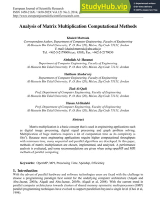 European Journal of Scientific Research
ISSN 1450-216X / 1450-202X Vol.121 No.3, 2014, pp.258-266
http://www.europeanjournalofscientificresearch.com
Analysis of Matrix Multiplication Computational Methods
Khaled Matrouk
Corrospondent Author, Department of Computer Engineering, Faculty of Engineering
Al-Hussein Bin Talal University, P. O. Box (20), Ma'an, Zip Code 71111, Jordan
E-mail: khaled.matrouk@ahu.edu.jo
Tel: +962-3-2179000 (ext. 8503), Fax: +962-3-2179050
Abdullah Al- Hasanat
Department of Computer Engineering, Faculty of Engineering
Al-Hussein Bin Talal University, P. O. Box (20), Ma'an, Zip Code 71111, Jordan
Haitham Alasha'ary
Department of Computer Engineering, Faculty of Engineering
Al-Hussein Bin Talal University, P. O. Box (20), Ma'an, Zip Code 71111, Jordan
Ziad Al-Qadi
Prof, Department of Computer Engineering, Faculty of Engineering
Al-Hussein Bin Talal University, P. O. Box (20), Ma'an, Zip Code 71111, Jordan
Hasan Al-Shalabi
Prof, Department of Computer Engineering, Faculty of Engineering
Al-Hussein Bin Talal University, P. O. Box (20), Ma'an, Zip Code 71111, Jordan
Abstract
Matrix multiplication is a basic concept that is used in engineering applications such
as digital image processing, digital signal processing and graph problem solving.
Multiplication of huge matrices requires a lot of computation time as its complexity is
O(n3
). Because most engineering applications require higher computational throughputs
with minimum time, many sequential and parallel algorithms are developed. In this paper,
methods of matrix multiplication are chosen, implemented, and analyzed. A performance
analysis is evaluated, and some recommendations are given when using openMP and MPI
methods of parallel computing.
Keywords: OpenMP, MPI, Processing Time, Speedup, Efficiency
1. Introduction
With the advent of parallel hardware and software technologies users are faced with the challenge to
choose a programming paradigm best suited for the underlying computer architecture (Alqadi and
Abu-Jazzar, 2005a; Alqadi and Abu-Jazzar, 2005b; Alqadi et al, 2008). With the current trend in
parallel computer architectures towards clusters of shared memory symmetric multi-processors (SMP)
parallel programming techniques have evolved to support parallelism beyond a single level (Choi et al,
1994).
 