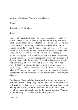 Analysis of Matthew Arnold’s Consolation
(Name)
(Institutional Affiliation)
(Date)
The use of elements of poetry in poems is essential to both the
writer and the reader. Elements help the writer bring out their
emotions and create imagery for the intended audience. The use
of various styles in poetry provides the writers with various
dimensions of delivering the message and also ensures that the
reader’s emotions are inclined towards the underlying message.
The poem “Consolation” by Matthew Arnold is among the
poems that engage the readers deeply and also needs the reader
to have a more profound comprehension of stylistic devices and
elements to decode the message. Through a thematic approach,
Matthew brings about the context in which the poem is set
(Sneyd, 2018). Additionally, since poetry is also meant to be
entertaining, Matthew incorporates a well-structured rhyme
scheme. The poem brings out the theme of love and time; it also
incorporates stylistic devices such as personification and rhyme
scheme.
The theme of love and time is depicted in the poem, whereby
Matthew describes the passage of time and two lovers enchanted
with each other. The two lovers make pleas with the Goddess of
Destiny that she may stop time for the two lovers to have an
unending trance with each other in the present moment (Arnold,
2019). This aspect is in the 9th and 10th stanzas;
Stanza 9
 