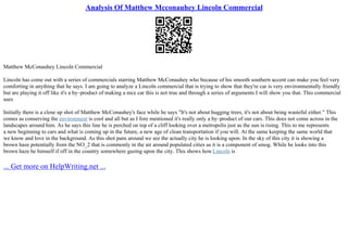 Analysis Of Matthew Mcconauhey Lincoln Commercial
Matthew McConauhey Lincoln Commercial
Lincoln has come out with a series of commercials starring Matthew McConauhey who because of his smooth southern accent can make you feel very
comforting in anything that he says. I am going to analyze a Lincoln commercial that is trying to show that they're car is very environmentally friendly
but are playing it off like it's a by–product of making a nice car this is not true and through a series of arguments I will show you that. This commercial
uses
Initially there is a close up shot of Matthew McConauhey's face while he says "It's not about hugging trees, it's not about being wasteful either." This
comes as conserving the environment is cool and all but as I fore mentioned it's really only a by–product of our cars. This does not come across in the
landscapes around him. As he says this line he is perched on top of a cliff looking over a metropolis just as the sun is rising. This to me represents
a new beginning to cars and what is coming up in the future, a new age of clean transportation if you will. At the same keeping the same world that
we know and love in the background. As this shot pans around we see the actually city he is looking upon. In the sky of this city it is showing a
brown haze potentially from the NO_2 that is commonly in the air around populated cities as it is a component of smog. While he looks into this
brown haze he himself if off in the country somewhere gazing upon the city. This shows howLincoln is
... Get more on HelpWriting.net ...
 