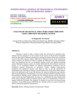INTERNATIONALMechanical Engineering and Technology (IJMET), ISSN 0976 –
 International Journal of JOURNAL OF MECHANICAL ENGINEERING
 6340(Print), ISSN 0976 – 6359(Online) Volume 4, Issue 1, January - February (2013) © IAEME
                          AND TECHNOLOGY (IJMET)
ISSN 0976 – 6340 (Print)
ISSN 0976 – 6359 (Online)
Volume 4, Issue 1, January- February (2013), pp. 134-141
                                                                            IJMET
© IAEME: www.iaeme.com/ijmet.asp
Journal Impact Factor (2012): 3.8071 (Calculated by GISI)
www.jifactor.com
                                                                        ©IAEME


      ANALYSIS OF MECHANICAL STRUCTURE UNDER VIBRATION
              USING VIBRATION MEASURING SYSTEM

                                    R S Rajpurohit1, R S Prasad2
  1
      Assistant Professor, Department of Mechanical Engineering, ABESEC, Ghaziabad, INDIA
           2
             Professor, Department of Mechanical Engineering, RKGIT, Ghaziabad, INDIA




  ABSTRACT

          Vibration is useful in order to realise system alive but beyond a particular value,
  vibration becomes dangerous for the existence of the system. In the present investigation
  effort has been made to fabricate and develop a mechanical structure along with a measuring
  system so that when structure vibrates, behaviour of vibrating structure can be monitored at
  various frequency of vibration. In order to simplify the fabrication work, the experimental
  setup was categorized into two, as mechanical structure system and vibration measuring
  system. Mechanical structure system was further subdivided into three different mechanical
  systems as, (1) mechanical vibrator, (2) vibration transformation mechanism, and (3)
  mechanical structure. Dimensions of mechanical vibrator, vibration transformation
  mechanism and mechanical structure were taken in order to suit the requirement of
  experimental work. Drawings of structure were developed using AutoCAD for better analysis
  prior to the fabrication work. As per the drawings, the setup was fabricated using materials,
  mild steel and aluminium. Potentiometers were used to develop vibration measuring system.
  The mechanical vibrating system simulates the real vibrating structures and the measuring
  system records the linear displacement of sensors. In a combination the linear displacement
  of the sensors indicates mode-I of vibration and for other set of displacement of sensors it
  indicates mode-II of vibration. The frequency of vibration in each case was observed using
  tachometer. Using FEM package (ABACUS) the vibrating system was again simulated in
  order to compare the behaviour and outcomes.

  Keywords: Mode-I, Vibrating Structure, Potentiometer, Vibrator.



                                              134
 