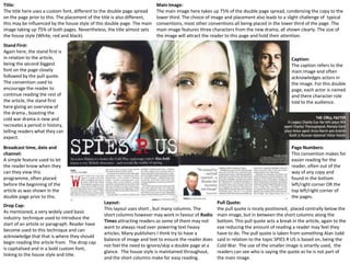 Title:
The title here uses a custom font, different to the double page spread
on the page prior to this. The placement of the title is also different,
this may be influenced by the house style of this double page. The main
image taking up 75% of both pages. Nevertheless, the title almost sets
the house style (White, red and black).

Main Image:
The main image here takes up 75% of the double page spread, condensing the copy to the
lower third. The choice of image and placement also leads to a slight challenge of typical
conventions, most other conventions all being placed in the lower third of the page. The
main image features three characters from the new drama, all shown clearly. The size of
the image will attract the reader to this page and hold their attention.

Stand First:
Again here, the stand first is
in relation to the article,
being the second biggest
font on the page closely
followed by the pull quote.
The convention used to
encourage the reader to
continue reading the rest of
the article, the stand first
here giving an overview of
the drama , boasting the
cold war drama is new and
recreates a period in history,
telling readers what they can
expect.

Caption:
The caption refers to the
main image and often
acknowledges actors in
the image. For this double
page, each actor is named
and there character role
told to the audience.

Broadcast time, date and
channel:
A simple feature used to let
the reader know when they
can they view this
programme, often placed
before the beginning of the
article as was shown in the
double page prior to this.
Drop Cap:
As mentioned, a very widely used basic
industry technique used to introduce the
start of an article or paragraph. Reader have
become used to this technique and can
acknowledge that that is where they should
begin reading the article from. The drop cap
is capitalised and in a bold custom font,
linking to the house style and title.

Page Numbers:
This convention makes for
easier reading for the
reader, often out of the
way of any copy and
found in the bottom
left/right corner OR the
top left/right corner of
the pages.
Layout:
This layout uses short , but many columns. The
short columns however may work in favour of Radio
Times attracting readers as some of them may not
want to always read over powering text heavy
articles. Many publishers I think try to have a
balance of image and text to ensure the reader does
not feel the need to ignore/skip a double page at a
glance. The house style is maintained throughout,
and the short columns make for easy reading.

Pull Quote:
the pull quote is nicely positioned, placed centrally below the
main image, but in between the short columns along the
bottom. This pull quote acts a break in the article, again to the
eye reducing the amount of reading a reader may feel they
have to do. The pull quote is taken from something Alan Judd
said in relation to the topic SPIES R US is based on, being the
Cold War. The use of the smaller image is smartly used, the
readers can see who is saying the quote as he is not part of
the main image.

 