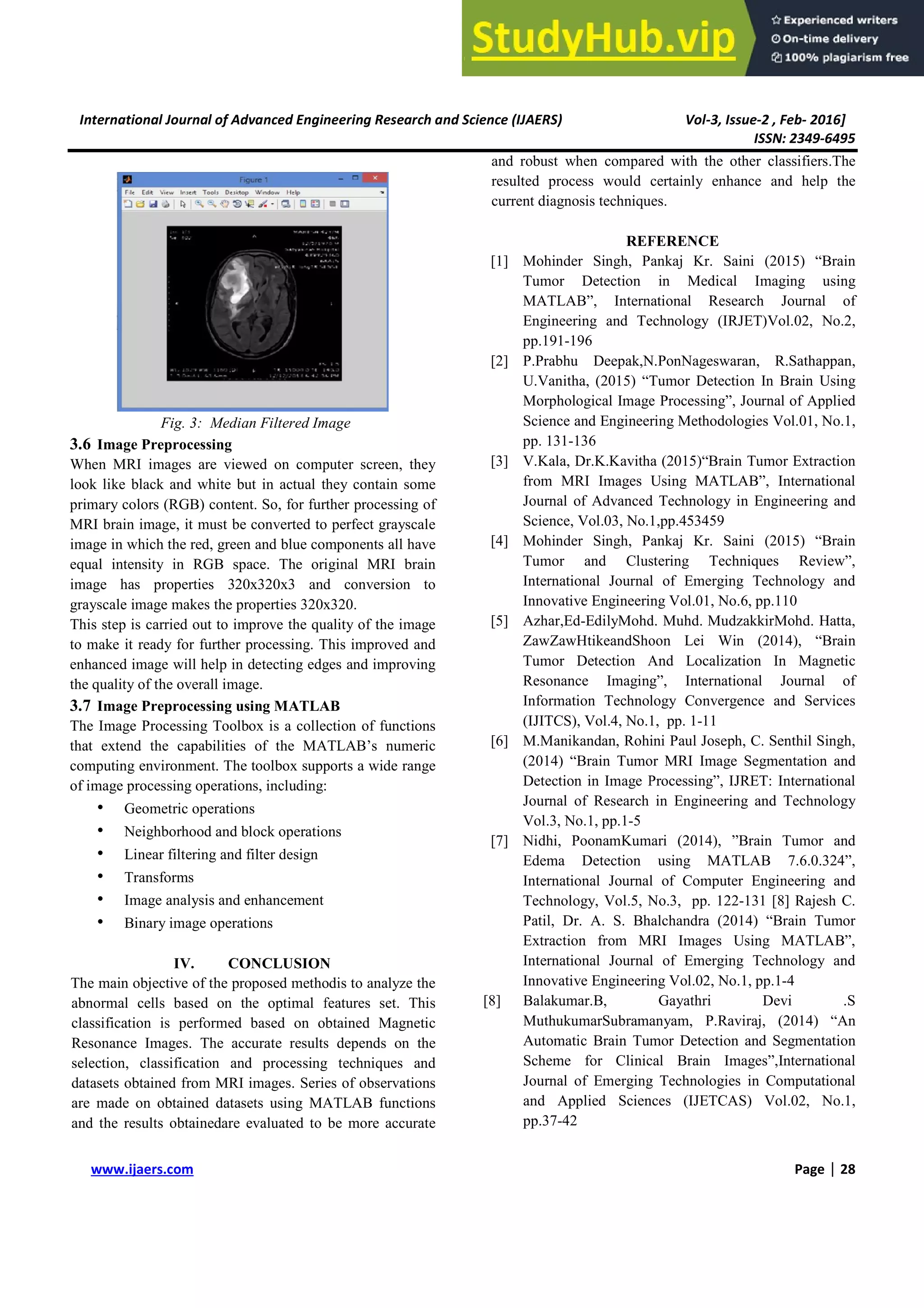 International Journal of Advanced Engineer
www.ijaers.com
Fig. 3: Median Filtered Im
3.6 Image Preprocessing
When MRI images are viewed on comp
look like black and white but in actual th
primary colors (RGB) content. So, for furt
MRI brain image, it must be converted to
image in which the red, green and blue com
equal intensity in RGB space. The ori
image has properties 320x320x3 and
grayscale image makes the properties 320x
This step is carried out to improve the qua
to make it ready for further processing. T
enhanced image will help in detecting edg
the quality of the overall image.
3.7 Image Preprocessing using MATLA
The Image Processing Toolbox is a collec
that extend the capabilities of the MAT
computing environment. The toolbox supp
of image processing operations, including:
• Geometric operations
• Neighborhood and block operatio
• Linear filtering and filter design
• Transforms
• Image analysis and enhancement
• Binary image operations
IV. CONCLUSION
The main objective of the proposed metho
abnormal cells based on the optimal fe
classification is performed based on ob
Resonance Images. The accurate results
selection, classification and processing
datasets obtained from MRI images. Serie
are made on obtained datasets using MA
and the results obtainedare evaluated to b
Engineering Research and Science (IJAERS)
Image
mputer screen, they
l they contain some
urther processing of
to perfect grayscale
components all have
original MRI brain
nd conversion to
0x320.
quality of the image
. This improved and
dges and improving
LAB
llection of functions
ATLAB’s numeric
pports a wide range
g:
tions
nt
N
hodis to analyze the
features set. This
obtained Magnetic
lts depends on the
ng techniques and
ries of observations
ATLAB functions
o be more accurate
and robust when compare
resulted process would c
current diagnosis technique
REF
[1] Mohinder Singh, Pa
Tumor Detection
MATLAB”, Interna
Engineering and Tec
pp.191-196
[2] P.Prabhu Deepak,N
U.Vanitha, (2015) “T
Morphological Image
Science and Engineer
pp. 131-136
[3] V.Kala, Dr.K.Kavitha
from MRI Images U
Journal of Advanced
Science, Vol.03, No.1
[4] Mohinder Singh, Pa
Tumor and Clus
International Journal
Innovative Engineerin
[5] Azhar,Ed-EdilyMohd
ZawZawHtikeandSho
Tumor Detection A
Resonance Imaging
Information Technol
(IJITCS), Vol.4, No.1
[6] M.Manikandan, Rohi
(2014) “Brain Tumor
Detection in Image P
Journal of Research
Vol.3, No.1, pp.1-5
[7] Nidhi, PoonamKuma
Edema Detection
International Journal
Technology, Vol.5, N
Patil, Dr. A. S. Bha
Extraction from MR
International Journal
Innovative Engineerin
[8] Balakumar.B,
MuthukumarSubrama
Automatic Brain Tum
Scheme for Clinica
Journal of Emerging
and Applied Scienc
pp.37-42
Vol-3, Issue-2 , Feb- 2016]
ISSN: 2349-6495
Page | 28
ared with the other classifiers.The
certainly enhance and help the
ques.
EFERENCE
Pankaj Kr. Saini (2015) “Brain
in Medical Imaging using
rnational Research Journal of
Technology (IRJET)Vol.02, No.2,
N.PonNageswaran, R.Sathappan,
“Tumor Detection In Brain Using
ge Processing”, Journal of Applied
eering Methodologies Vol.01, No.1,
tha (2015)“Brain Tumor Extraction
s Using MATLAB”, International
ed Technology in Engineering and
o.1,pp.453459
Pankaj Kr. Saini (2015) “Brain
lustering Techniques Review”,
nal of Emerging Technology and
ring Vol.01, No.6, pp.110
hd. Muhd. MudzakkirMohd. Hatta,
hoon Lei Win (2014), “Brain
And Localization In Magnetic
ing”, International Journal of
ology Convergence and Services
o.1, pp. 1-11
hini Paul Joseph, C. Senthil Singh,
or MRI Image Segmentation and
e Processing”, IJRET: International
h in Engineering and Technology
mari (2014), ”Brain Tumor and
using MATLAB 7.6.0.324”,
al of Computer Engineering and
, No.3, pp. 122-131 [8] Rajesh C.
halchandra (2014) “Brain Tumor
MRI Images Using MATLAB”,
nal of Emerging Technology and
ring Vol.02, No.1, pp.1-4
Gayathri Devi .S
manyam, P.Raviraj, (2014) “An
umor Detection and Segmentation
ical Brain Images”,International
ng Technologies in Computational
ences (IJETCAS) Vol.02, No.1,
 