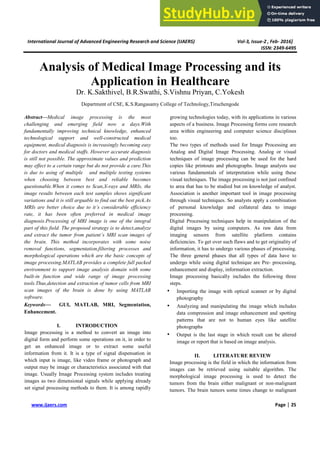 International Journal of Advanced Engineering Research and Science (IJAERS) Vol-3, Issue-2 , Feb- 2016]
ISSN: 2349-6495
www.ijaers.com Page | 25
Analysis of Medical Image Processing and its
Application in Healthcare
Dr. K.Sakthivel, B.R.Swathi, S.Vishnu Priyan, C.Yokesh
Department of CSE, K.S.Rangasamy College of Technology,Tiruchengode
Abstract—Medical image processing is the most
challenging and emerging field now a days.With
fundamentally improving technical knowledge, enhanced
technological support and well-constructed medical
equipment, medical diagnosis is increasingly becoming easy
for doctors and medical staffs. However accurate diagnosis
is still not possible. The approximate values and prediction
may effect to a certain range but do not provide a cure.This
is due to using of multiple and multiple testing systems
when choosing between best and reliable becomes
questionable.When it comes to Scan,X-rays and MRIs, the
image results between each test samples shows significant
variations and it is still arguable to find out the best pick.As
MRIs are better choice due to it’s considerable efficiency
rate, it has been often preferred in medical image
diagnosis.Processing of MRI image is one of the integral
part of this field. The proposed strategy is to detect,analyze
and extract the tumor from patient’s MRI scan images of
the brain. This method incorporates with some noise
removal functions, segmentation,filtering processes and
morphological operations which are the basic concepts of
image processing.MATLAB provides a complete full packed
environment to support image analysis domain with some
built-in function and wide range of image processing
tools.Thus,detection and extraction of tumor cells from MRI
scan images of the brain is done by using MATLAB
software.
Keywords— GUI, MATLAB, MRI, Segmentation,
Enhancement.
I. INTRODUCTION
Image processing is a method to convert an image into
digital form and perform some operations on it, in order to
get an enhanced image or to extract some useful
information from it. It is a type of signal dispensation in
which input is image, like video frame or photograph and
output may be image or characteristics associated with that
image. Usually Image Processing system includes treating
images as two dimensional signals while applying already
set signal processing methods to them. It is among rapidly
growing technologies today, with its applications in various
aspects of a business. Image Processing forms core research
area within engineering and computer science disciplines
too.
The two types of methods used for Image Processing are
Analog and Digital Image Processing. Analog or visual
techniques of image processing can be used for the hard
copies like printouts and photographs. Image analysts use
various fundamentals of interpretation while using these
visual techniques. The image processing is not just confined
to area that has to be studied but on knowledge of analyst.
Association is another important tool in image processing
through visual techniques. So analysts apply a combination
of personal knowledge and collateral data to image
processing.
Digital Processing techniques help in manipulation of the
digital images by using computers. As raw data from
imaging sensors from satellite platform contains
deficiencies. To get over such flaws and to get originality of
information, it has to undergo various phases of processing.
The three general phases that all types of data have to
undergo while using digital technique are Pre- processing,
enhancement and display, information extraction.
Image processing basically includes the following three
steps.
• Importing the image with optical scanner or by digital
photography
• Analyzing and manipulating the image which includes
data compression and image enhancement and spotting
patterns that are not to human eyes like satellite
photographs
• Output is the last stage in which result can be altered
image or report that is based on image analysis.
II. LITERATURE REVIEW
Image processing is the field in which the information from
images can be retrieved using suitable algorithm. The
morphological image processing is used to detect the
tumors from the brain either malignant or non-malignant
tumors. The brain tumors some times change to malignant
 