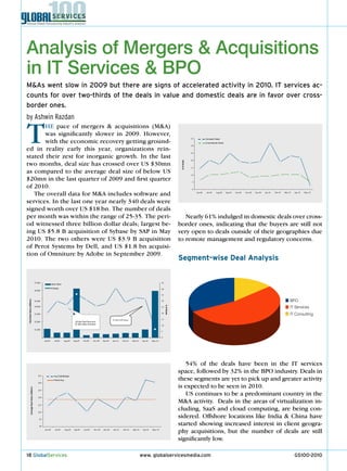 Analysis of Mergers & Acquisitions
in IT Services & BPO
M&As went slow in 2009 but there are signs of accelerated activity in 2010. IT services ac-
counts for over two-thirds of the deals in value and domestic deals are in favor over cross-
border ones.
by Ashwin Razdan


T      He pace of mergers & acquisitions (M&A)
       was significantly slower in 2009. However,
       with the economic recovery getting ground-
ed in reality early this year, organizations rein-
stated their zest for inorganic growth. In the last
                                                                                                                                                                                                       35


                                                                                                                                                                                                       30


                                                                                                                                                                                                       25
                                                                                                                                                                                                                     Domestic Deals
                                                                                                                                                                                                                     Cross-Border Deals




                                                                                                                                                                                                       20




                                                                                                                                                                                          # of Deals
two months, deal size has crossed over US $30mn                                                                                                                                                        15

as compared to the average deal size of below US                                                                                                                                                       10

$20mn in the last quarter of 2009 and first quarter                                                                                                                                                     5

of 2010.                                                                                                                                                                                               0

   The overall data for M&A includes software and                                                                                                                                                           Jun-09    Jul-09   Aug-09     Sep-09   Oct-09   Nov-09   Dec-09   Jan-10   Feb-10   Mar-10   Apr-10   May-10



services. In the last one year nearly 340 deals were
signed worth over US $18 bn. The number of deals
per month was within the range of 25-35. The peri-                                                                                                                                          nearly 61% indulged in domestic deals over cross-
od witnessed three billion dollar deals; largest be-                                                                                                                                     border ones, indicating that the buyers are still not
ing US $5.8 B acquisition of Sybase by SAP in May                                                                                                                                        very open to deals outside of their geographies due
2010. The two others were US $3.9 B acquisition                                                                                                                                          to remote management and regulatory concerns.
of Perot Systems by Dell, and US $1.8 bn acquisi-
tion of Omniture by Adobe in September 2009.
                                                                                                                                                                                         Segment-wise Deal Analysis


                                        $7,000                                                                                                                         45
                                                           Deal Value

                                                           # Deals                                                                                                     40
                                        $6,000

                                                                                                                                                                       35


                                                                                                                                                                                                                                                                                                     BPO
 Total Deal Value (US$mn)




                                        $5,000                                                                                                                         30


                                                                                                                                                                                                                                                                                                     IT Services
                                                                                                                                                                            # of Deals




                                        $4,000                                                                                                                         25


                                        $3,000                                                                                                                         20
                                                                                                                                                                                                                                                                                                     IT Consulting
                                                                                                                        $5.8bn SAPSvbase                               15
                                        $2,000                                      $3.9bn Dell-Perot and
                                                                                    $1.8bn Adob-Omniture
                                                                                                                                                                       10

                                        $1,000
                                                                                                                                                                       5

                                                                                                                                                                       0
                                                  Jun-09      Jul-09    Aug-09     Sep-09   Oct-09    Nov-09   Dec-09   Jan-10    Feb-10   Mar-10   Apr-10    May-10




                                                                                                                                                                                            54% of the deals have been in the IT services
                                                                                                                                                                                         space, followed by 32% in the BPO industry. Deals in
                                            $35
                                                                                                                                                                                         these segments are yet to pick up and greater activity
                                                             Avg ExBn$Deals
                                                             Period Avg
                                            $30

                                                                                                                                                                                         is expected to be seen in 2010.
           Average Deal Value (US$mn)




                                            $25


                                            $20
                                                                                                                                                                                            US continues to be a predominant country in the
                                            $15
                                                                                                                                                                                         M&A activity. Deals in the areas of virtualization in-
                                            $10
                                                                                                                                                                                         cluding, SaaS and cloud computing, are being con-
                                             $5
                                                                                                                                                                                         sidered. Offshore locations like India & China have
                                             $0
                                                                                                                                                                                         started showing increased interest in client geogra-
                                                  Jun-09      Jul-09      Aug-09   Sep-09   Oct-09    Nov-09   Dec-09   Jan-10    Feb-10   Mar-10    Apr-10   May-10
                                                                                                                                                                                         phy acquisitions, but the number of deals are still
                                                                                                                                                                                         significantly low.

18 GlobalServices                                                                                                                                   www. globalservicesmedia.com                                                                                                                         GS100-2010
 