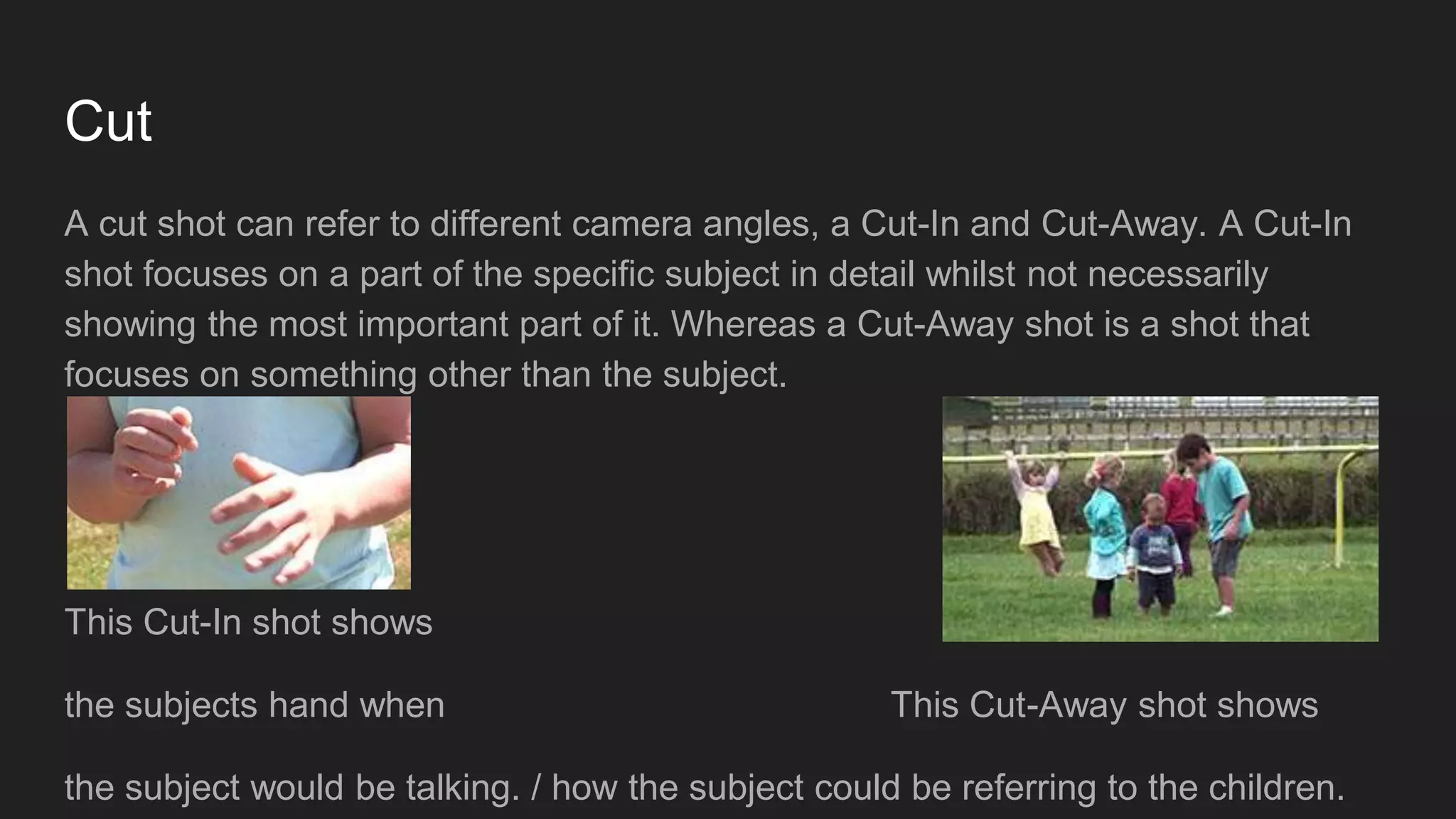 Cut
A cut shot can refer to different camera angles, a Cut-In and Cut-Away. A Cut-In
shot focuses on a part of the specific subject in detail whilst not necessarily
showing the most important part of it. Whereas a Cut-Away shot is a shot that
focuses on something other than the subject.
This Cut-In shot shows
the subjects hand when This Cut-Away shot shows
the subject would be talking. / how the subject could be referring to the children.