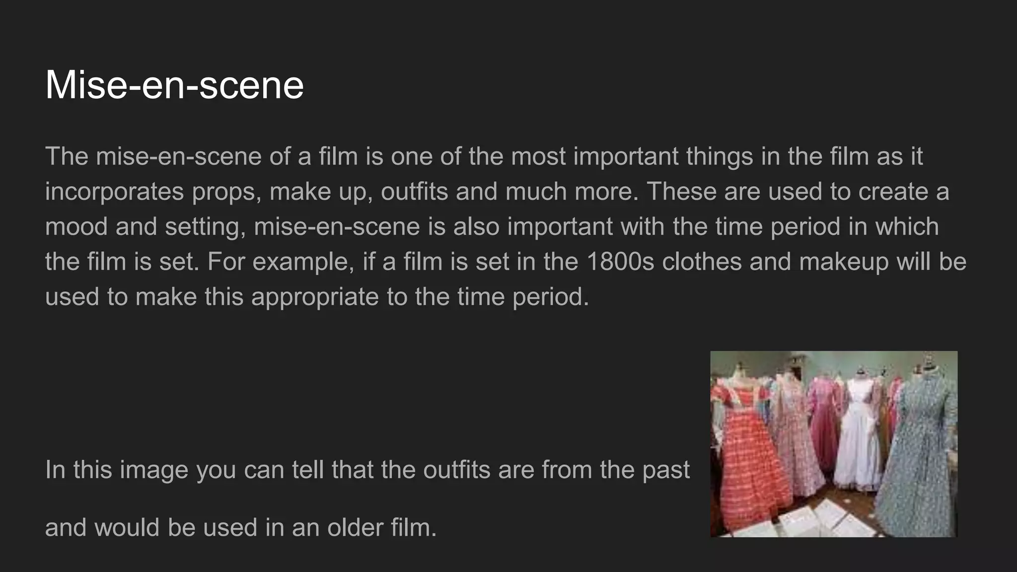 Mise-en-scene
The mise-en-scene of a film is one of the most important things in the film as it
incorporates props, make up, outfits and much more. These are used to create a
mood and setting, mise-en-scene is also important with the time period in which
the film is set. For example, if a film is set in the 1800s clothes and makeup will be
used to make this appropriate to the time period.
In this image you can tell that the outfits are from the past
and would be used in an older film.