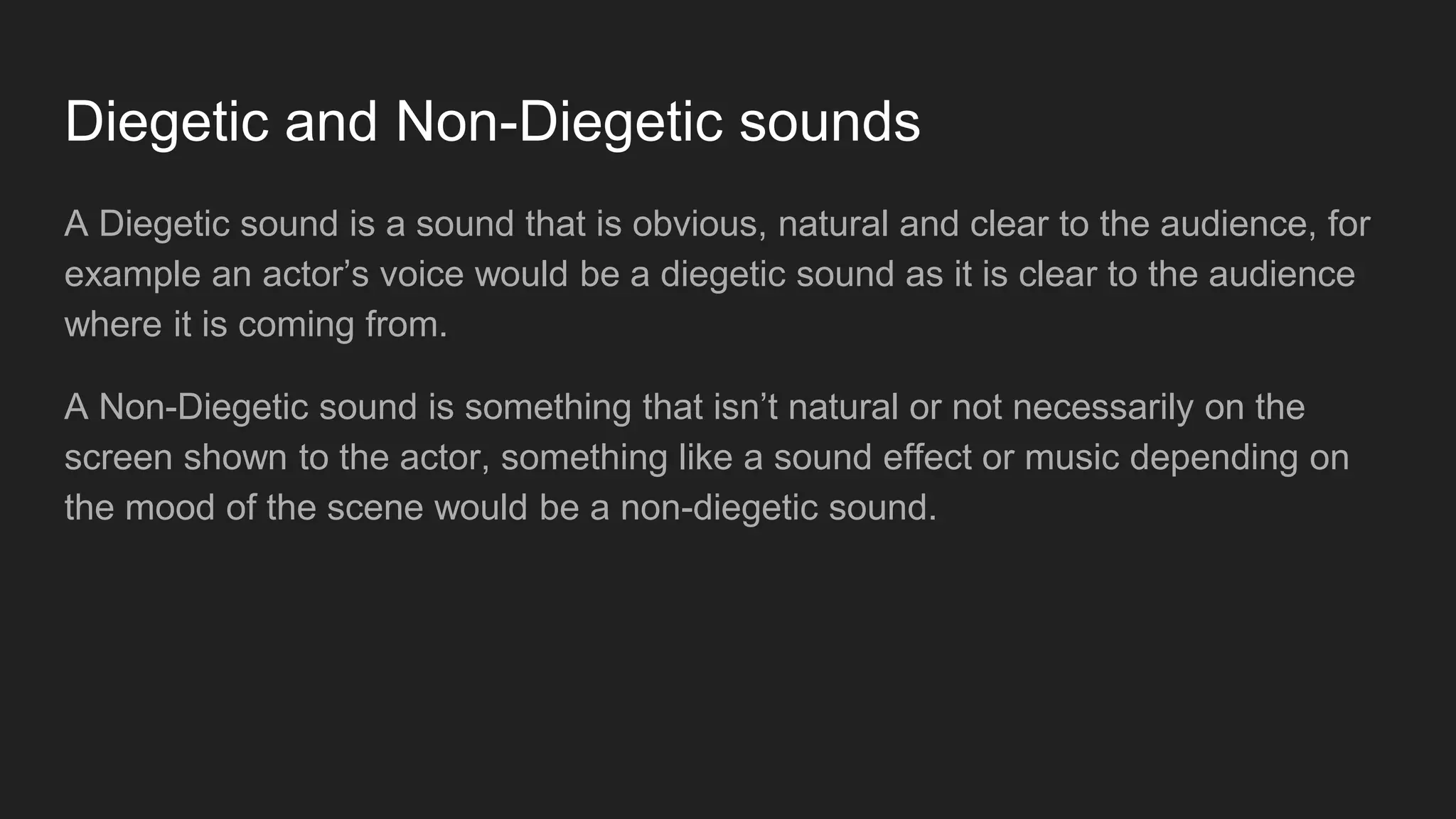Diegetic and Non-Diegetic sounds
A Diegetic sound is a sound that is obvious, natural and clear to the audience, for
example an actor’s voice would be a diegetic sound as it is clear to the audience
where it is coming from.
A Non-Diegetic sound is something that isn’t natural or not necessarily on the
screen shown to the actor, something like a sound effect or music depending on
the mood of the scene would be a non-diegetic sound.