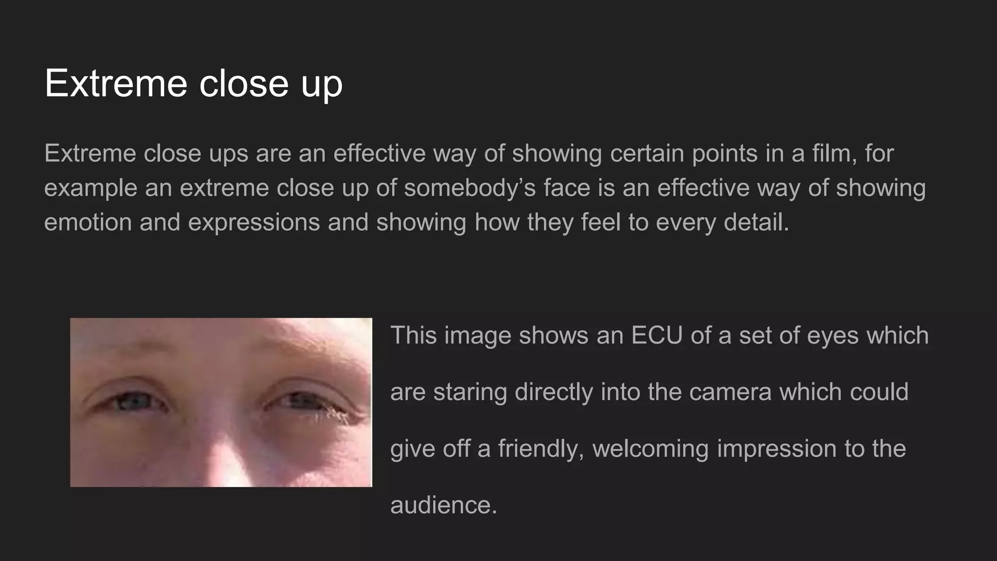 Extreme close up
Extreme close ups are an effective way of showing certain points in a film, for
example an extreme close up of somebody’s face is an effective way of showing
emotion and expressions and showing how they feel to every detail.
This image shows an ECU of a set of eyes which
are staring directly into the camera which could
give off a friendly, welcoming impression to the
audience.