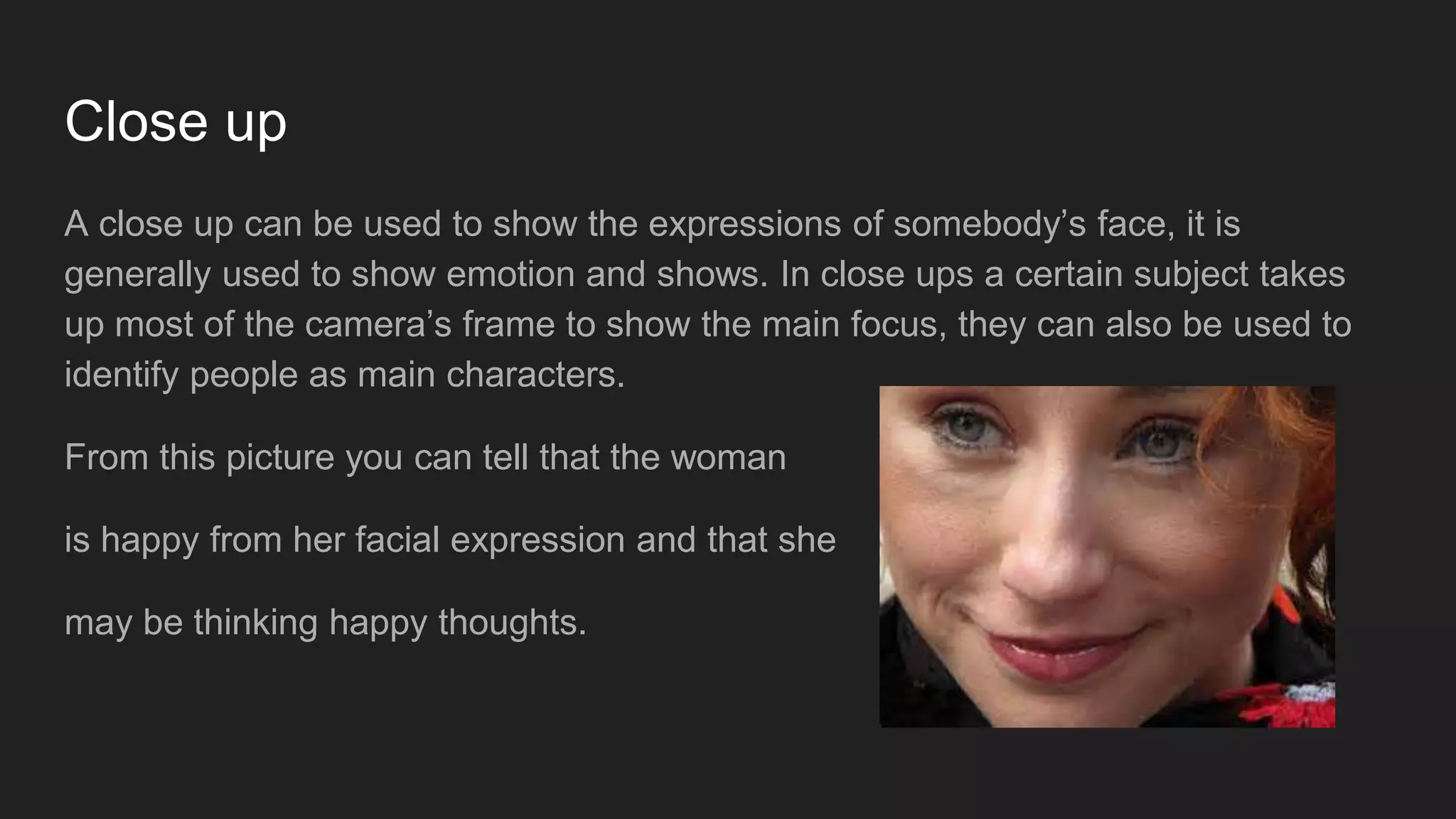 Close up
A close up can be used to show the expressions of somebody’s face, it is
generally used to show emotion and shows. In close ups a certain subject takes
up most of the camera’s frame to show the main focus, they can also be used to
identify people as main characters.
From this picture you can tell that the woman
is happy from her facial expression and that she
may be thinking happy thoughts.