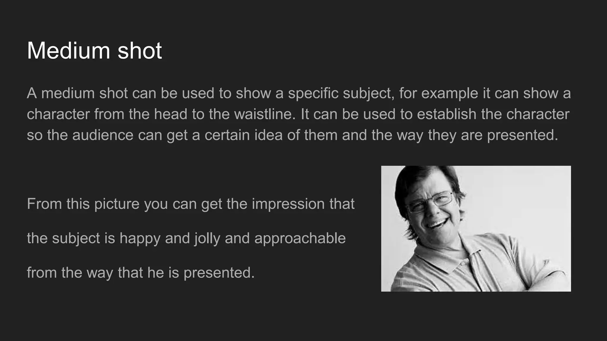 Medium shot
A medium shot can be used to show a specific subject, for example it can show a
character from the head to the waistline. It can be used to establish the character
so the audience can get a certain idea of them and the way they are presented.
From this picture you can get the impression that
the subject is happy and jolly and approachable
from the way that he is presented.