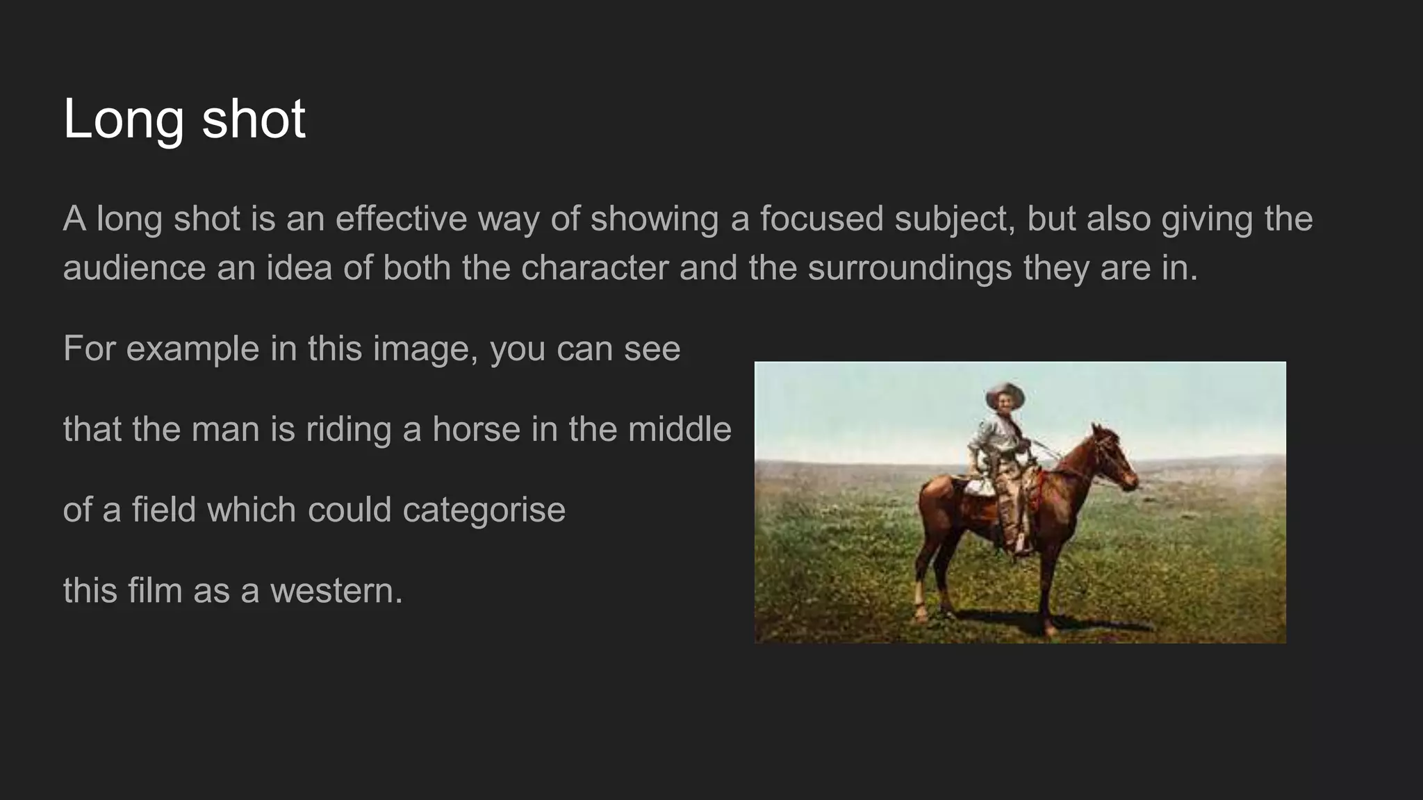 Long shot
A long shot is an effective way of showing a focused subject, but also giving the
audience an idea of both the character and the surroundings they are in.
For example in this image, you can see
that the man is riding a horse in the middle
of a field which could categorise
this film as a western.