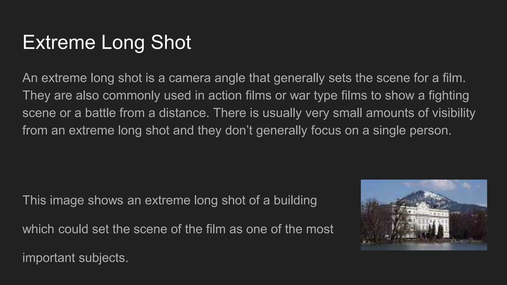 Extreme Long Shot
An extreme long shot is a camera angle that generally sets the scene for a film.
They are also commonly used in action films or war type films to show a fighting
scene or a battle from a distance. There is usually very small amounts of visibility
from an extreme long shot and they don’t generally focus on a single person.
This image shows an extreme long shot of a building
which could set the scene of the film as one of the most
important subjects.