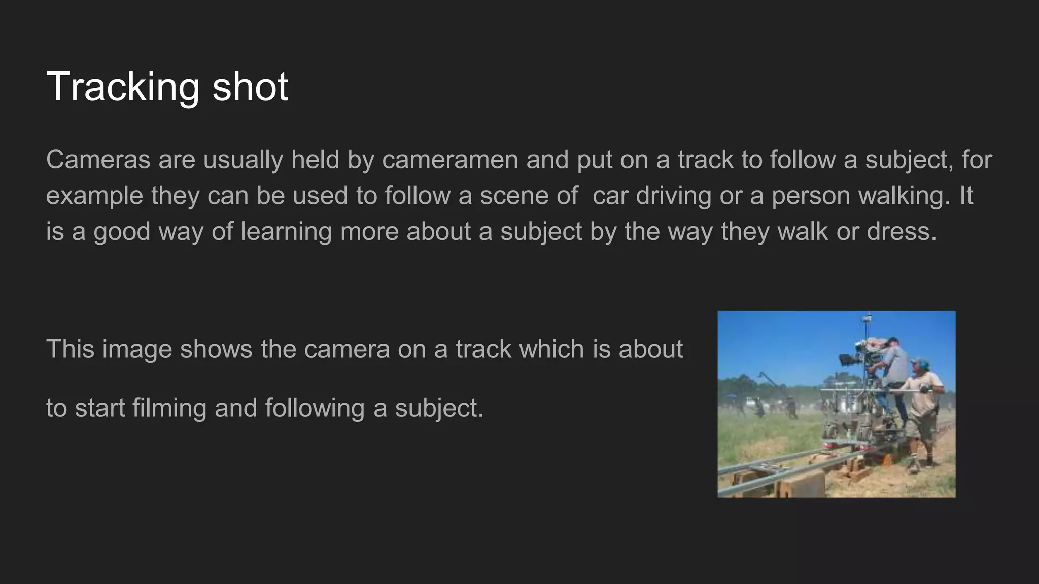 Tracking shot
Cameras are usually held by cameramen and put on a track to follow a subject, for
example they can be used to follow a scene of car driving or a person walking. It
is a good way of learning more about a subject by the way they walk or dress.
This image shows the camera on a track which is about
to start filming and following a subject.