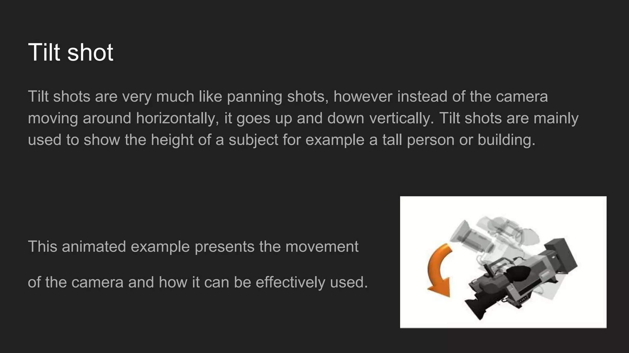Tilt shot
Tilt shots are very much like panning shots, however instead of the camera
moving around horizontally, it goes up and down vertically. Tilt shots are mainly
used to show the height of a subject for example a tall person or building.
This animated example presents the movement
of the camera and how it can be effectively used.