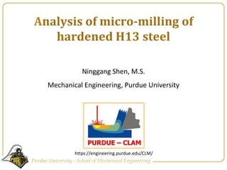 Analysis of micro-milling of hardened H13 steel Ninggang Shen, M.S.  Mechanical Engineering, Purdue University https://engineering.purdue.edu/CLM/ 