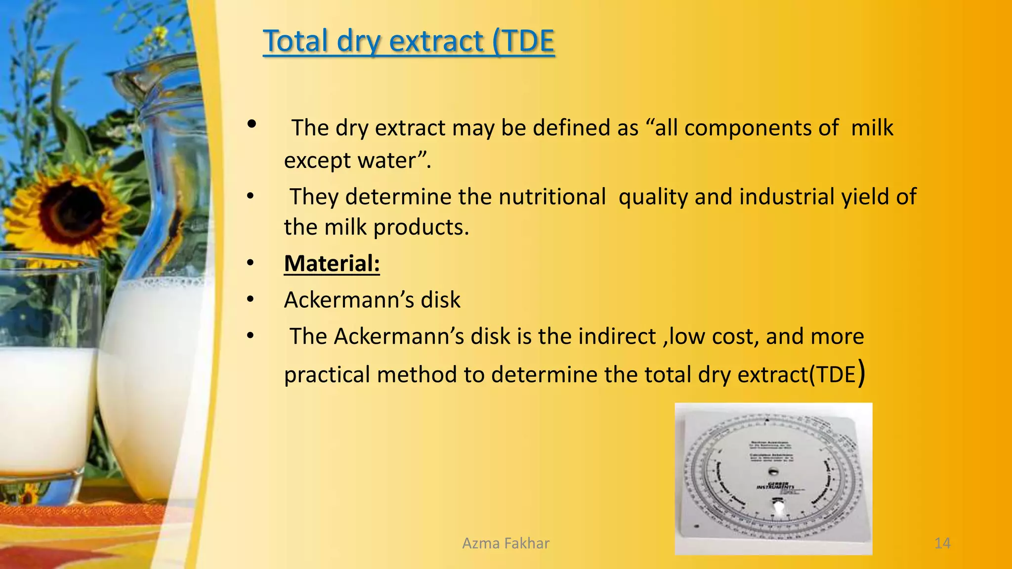 Total dry extract (TDE
• The dry extract may be defined as “all components of milk
except water”.
• They determine the nutritional quality and industrial yield of
the milk products.
• Material:
• Ackermann’s disk
• The Ackermann’s disk is the indirect ,low cost, and more
practical method to determine the total dry extract(TDE)
14
Azma Fakhar
 