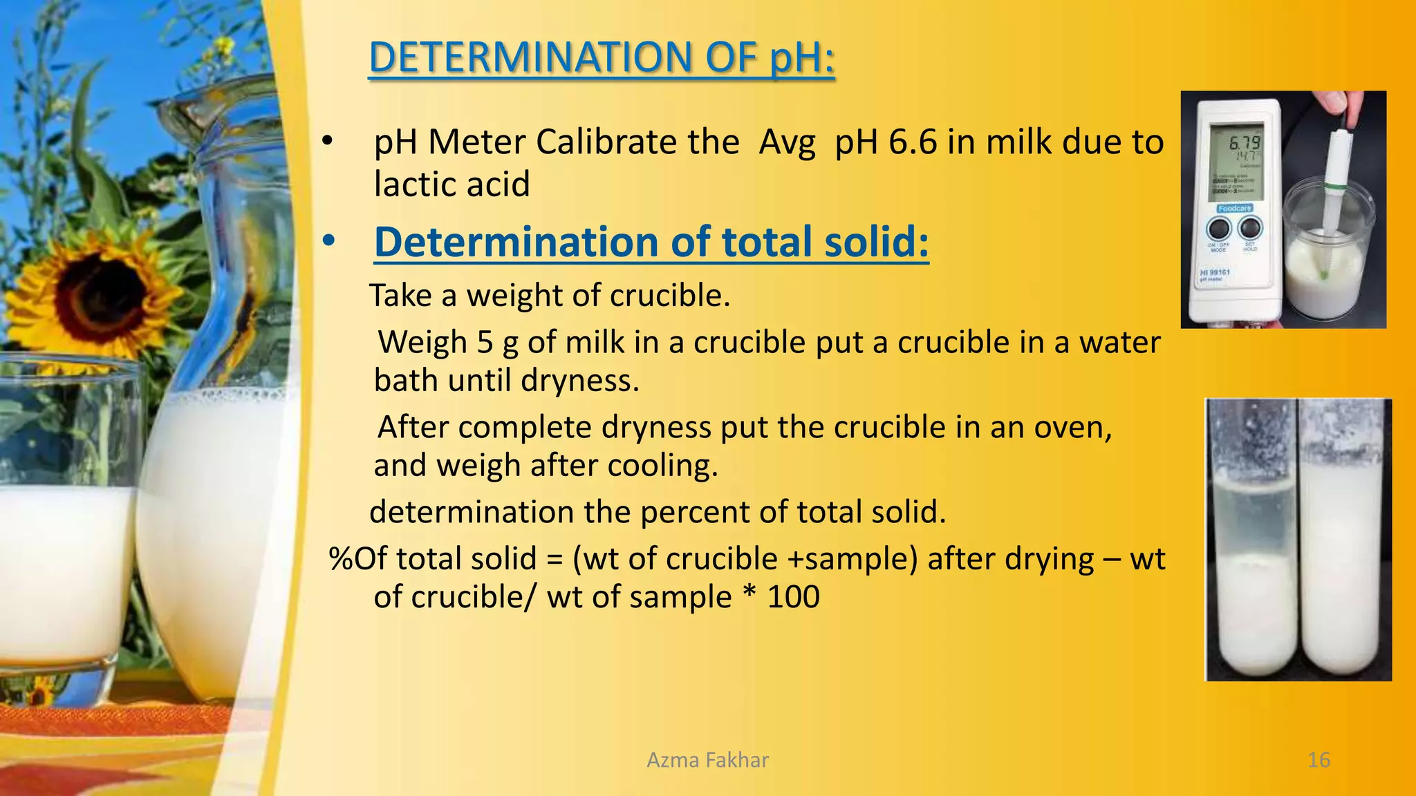 DETERMINATION OF pH:
• pH Meter Calibrate the Avg pH 6.6 in milk due to
lactic acid
• Determination of total solid:
Take a weight of crucible.
Weigh 5 g of milk in a crucible put a crucible in a water
bath until dryness.
After complete dryness put the crucible in an oven,
and weigh after cooling.
determination the percent of total solid.
%Of total solid = (wt of crucible +sample) after drying – wt
of crucible/ wt of sample * 100
16
Azma Fakhar
 