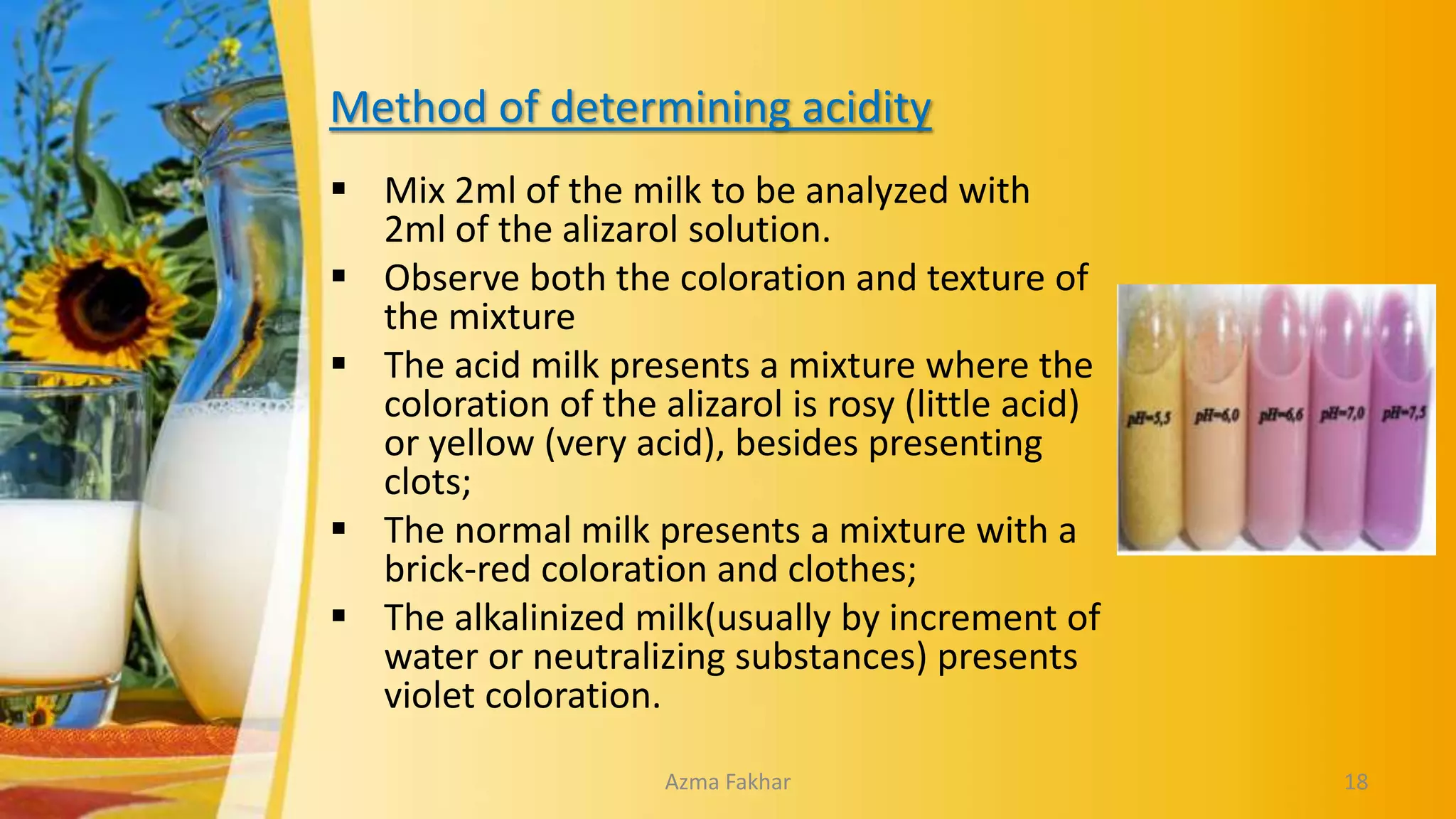 Method of determining acidity
 Mix 2ml of the milk to be analyzed with
2ml of the alizarol solution.
 Observe both the coloration and texture of
the mixture
 The acid milk presents a mixture where the
coloration of the alizarol is rosy (little acid)
or yellow (very acid), besides presenting
clots;
 The normal milk presents a mixture with a
brick-red coloration and clothes;
 The alkalinized milk(usually by increment of
water or neutralizing substances) presents
violet coloration.
18
Azma Fakhar
 