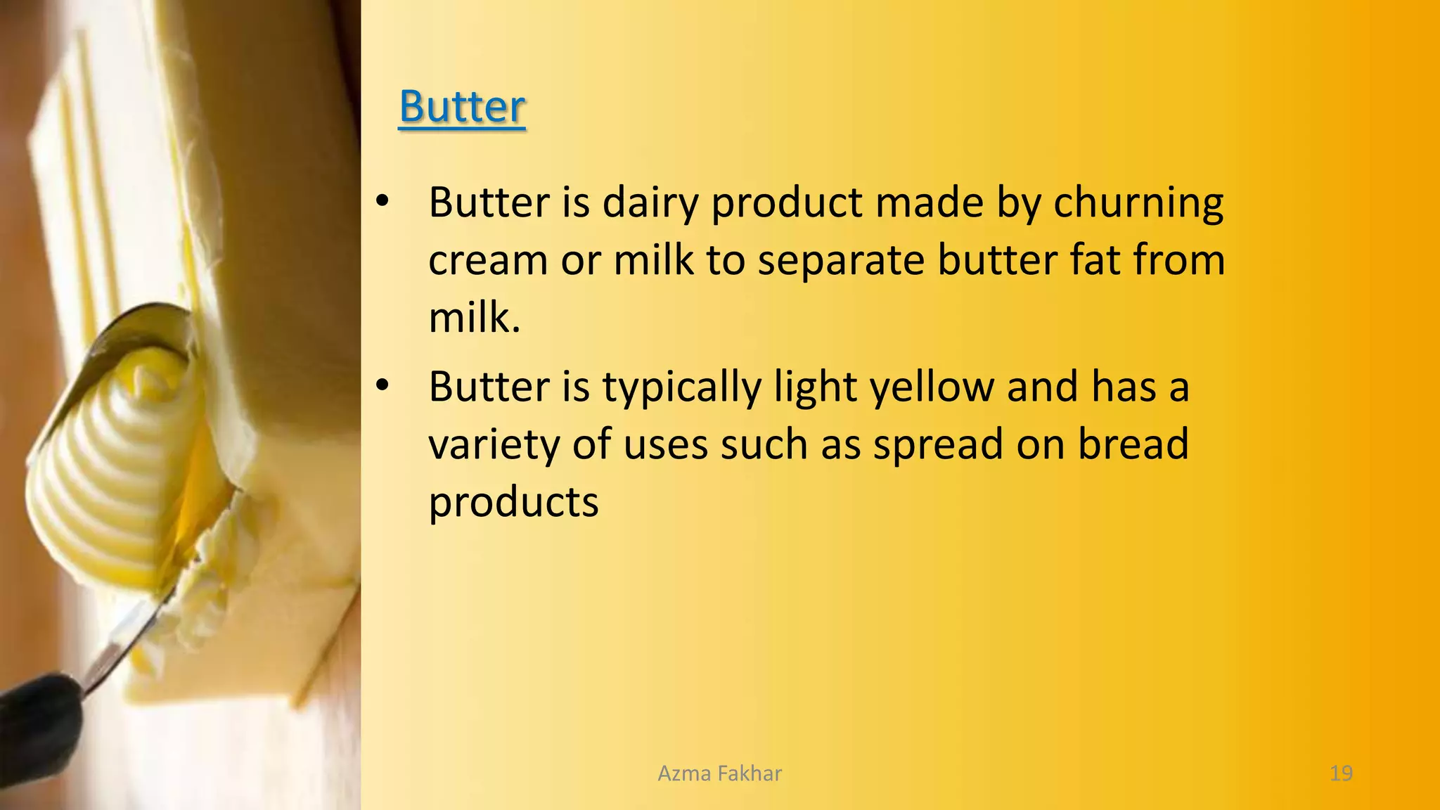 Butter
• Butter is dairy product made by churning
cream or milk to separate butter fat from
milk.
• Butter is typically light yellow and has a
variety of uses such as spread on bread
products
19
Azma Fakhar
 