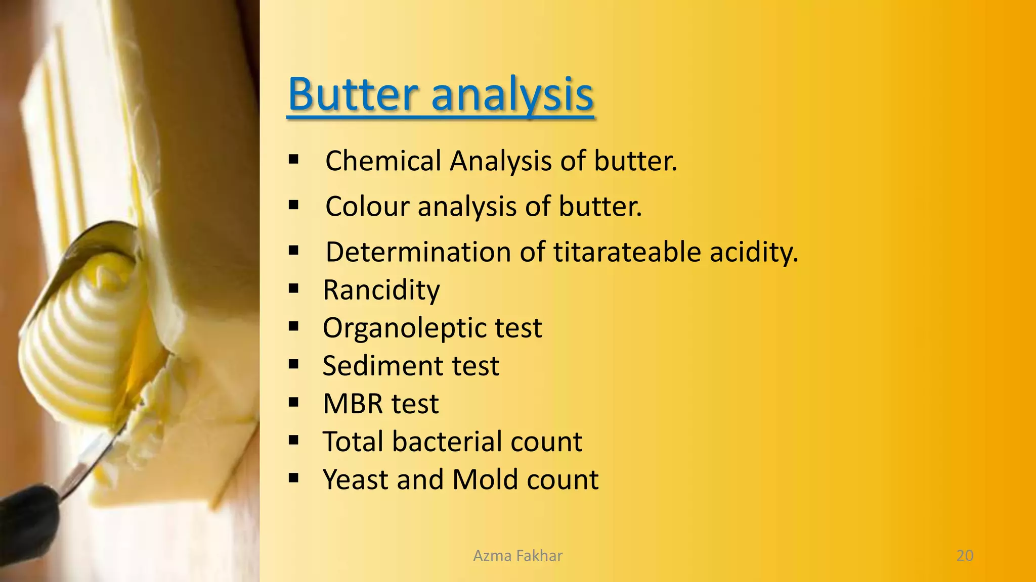 Butter analysis
 Chemical Analysis of butter.
 Colour analysis of butter.
 Determination of titarateable acidity.
 Rancidity
 Organoleptic test
 Sediment test
 MBR test
 Total bacterial count
 Yeast and Mold count
20
Azma Fakhar
 