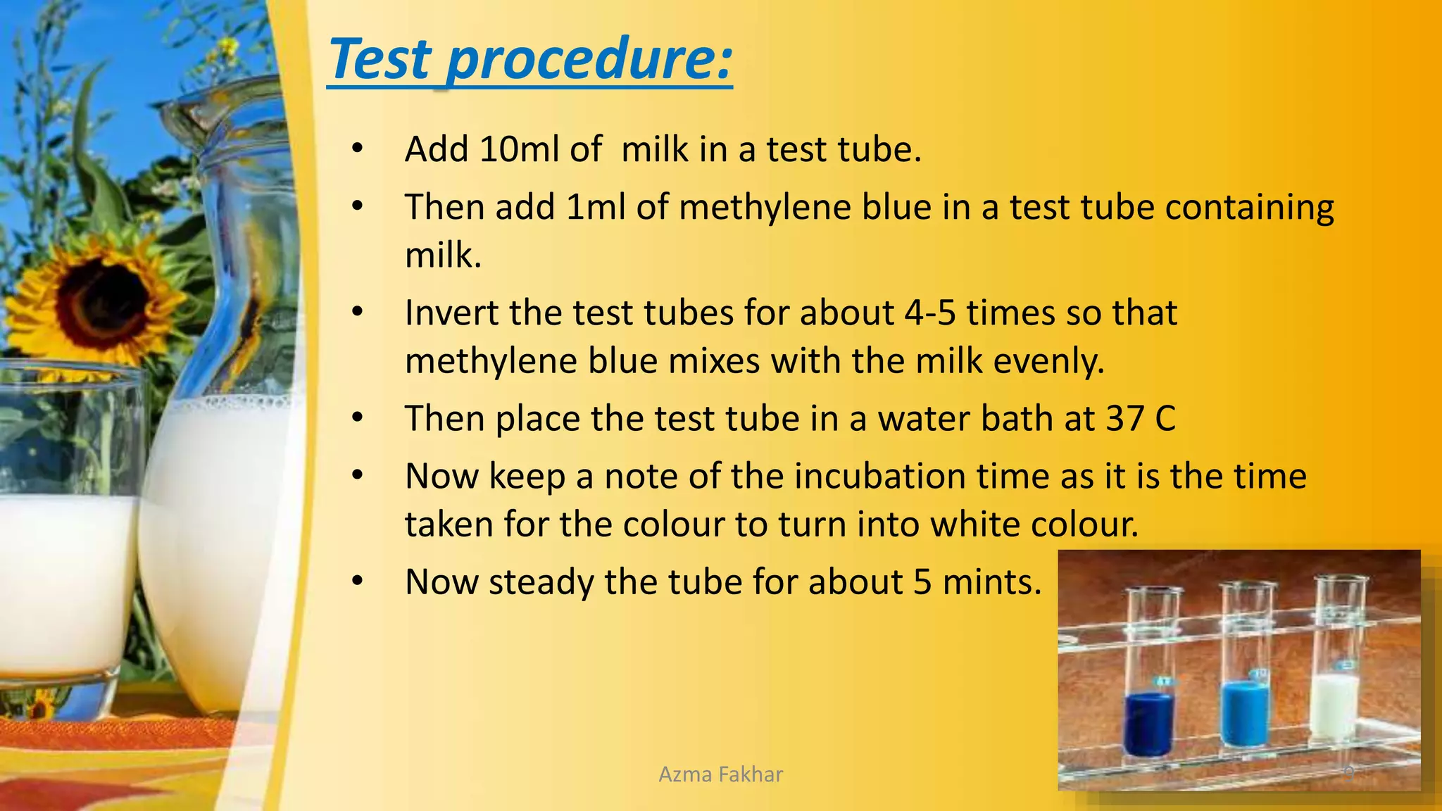 Test procedure:
• Add 10ml of milk in a test tube.
• Then add 1ml of methylene blue in a test tube containing
milk.
• Invert the test tubes for about 4-5 times so that
methylene blue mixes with the milk evenly.
• Then place the test tube in a water bath at 37 C
• Now keep a note of the incubation time as it is the time
taken for the colour to turn into white colour.
• Now steady the tube for about 5 mints.
9
Azma Fakhar
 