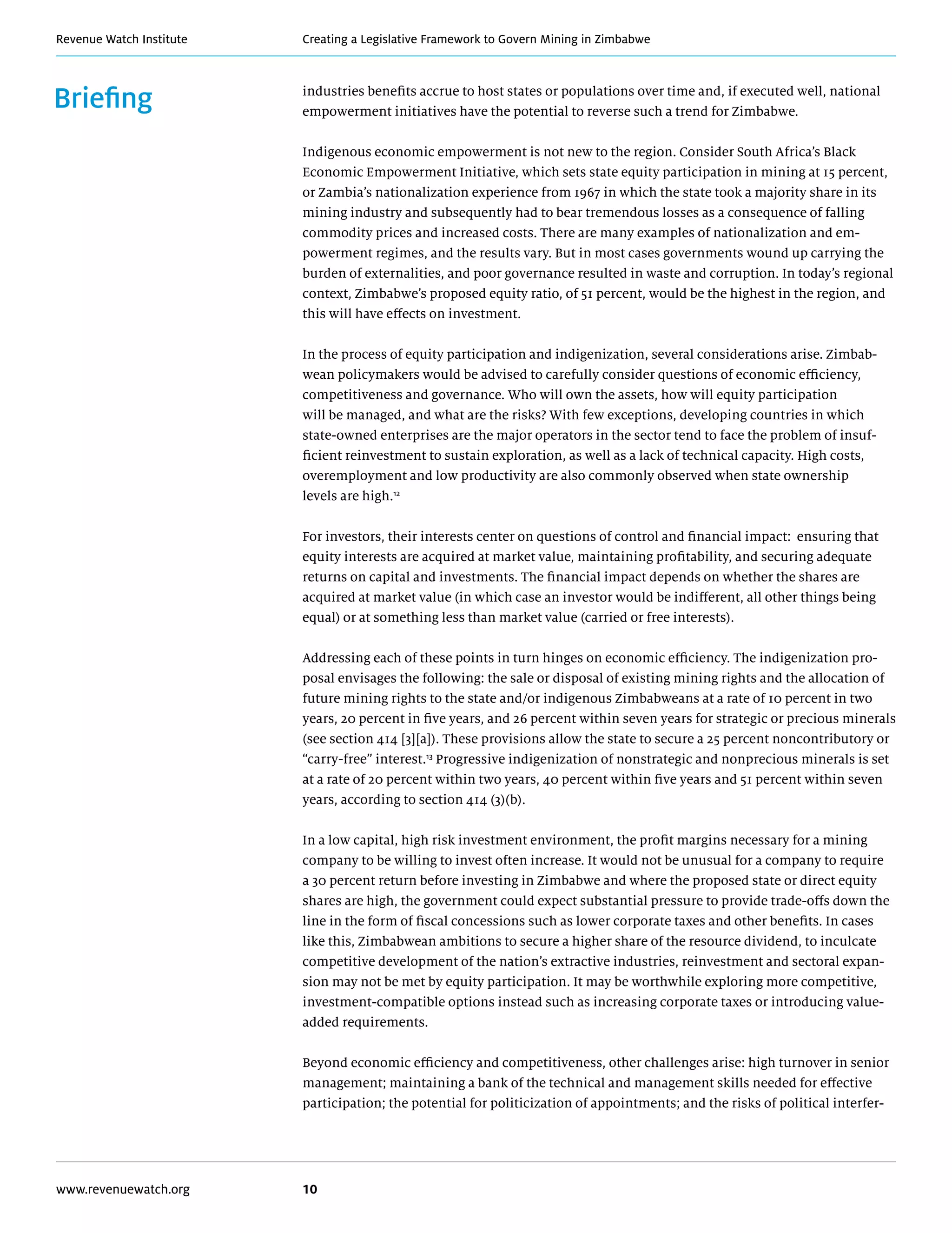 Creating a Legislative Framework to Govern Mining in ZimbabweRevenue Watch Institute
www.revenuewatch.org 10
Briefing industries benefits accrue to host states or populations over time and, if executed well, national
empowerment initiatives have the potential to reverse such a trend for Zimbabwe.
Indigenous economic empowerment is not new to the region. Consider South Africa’s Black
Economic Empowerment Initiative, which sets state equity participation in mining at 15 percent,
or Zambia’s nationalization experience from 1967 in which the state took a majority share in its
mining industry and subsequently had to bear tremendous losses as a consequence of falling
commodity prices and increased costs. There are many examples of nationalization and em-
powerment regimes, and the results vary. But in most cases governments wound up carrying the
burden of externalities, and poor governance resulted in waste and corruption. In today’s regional
context, Zimbabwe’s proposed equity ratio, of 51 percent, would be the highest in the region, and
this will have effects on investment.
In the process of equity participation and indigenization, several considerations arise. Zimbab-
wean policymakers would be advised to carefully consider questions of economic efficiency,
competitiveness and governance. Who will own the assets, how will equity participation
will be managed, and what are the risks? With few exceptions, developing countries in which
state-owned enterprises are the major operators in the sector tend to face the problem of insuf-
ficient reinvestment to sustain exploration, as well as a lack of technical capacity. High costs,
overemployment and low productivity are also commonly observed when state ownership
levels are high.12
For investors, their interests center on questions of control and financial impact: ensuring that
equity interests are acquired at market value, maintaining profitability, and securing adequate
returns on capital and investments. The financial impact depends on whether the shares are
acquired at market value (in which case an investor would be indifferent, all other things being
equal) or at something less than market value (carried or free interests).
Addressing each of these points in turn hinges on economic efficiency. The indigenization pro-
posal envisages the following: the sale or disposal of existing mining rights and the allocation of
future mining rights to the state and/or indigenous Zimbabweans at a rate of 10 percent in two
years, 20 percent in five years, and 26 percent within seven years for strategic or precious minerals
(see section 414 [3][a]). These provisions allow the state to secure a 25 percent noncontributory or
“carry-free” interest.13
Progressive indigenization of nonstrategic and nonprecious minerals is set
at a rate of 20 percent within two years, 40 percent within five years and 51 percent within seven
years, according to section 414 (3)(b).
In a low capital, high risk investment environment, the profit margins necessary for a mining
company to be willing to invest often increase. It would not be unusual for a company to require
a 30 percent return before investing in Zimbabwe and where the proposed state or direct equity
shares are high, the government could expect substantial pressure to provide trade-offs down the
line in the form of fiscal concessions such as lower corporate taxes and other benefits. In cases
like this, Zimbabwean ambitions to secure a higher share of the resource dividend, to inculcate
competitive development of the nation’s extractive industries, reinvestment and sectoral expan-
sion may not be met by equity participation. It may be worthwhile exploring more competitive,
investment-compatible options instead such as increasing corporate taxes or introducing value-
added requirements.
Beyond economic efficiency and competitiveness, other challenges arise: high turnover in senior
management; maintaining a bank of the technical and management skills needed for effective
participation; the potential for politicization of appointments; and the risks of political interfer-
 