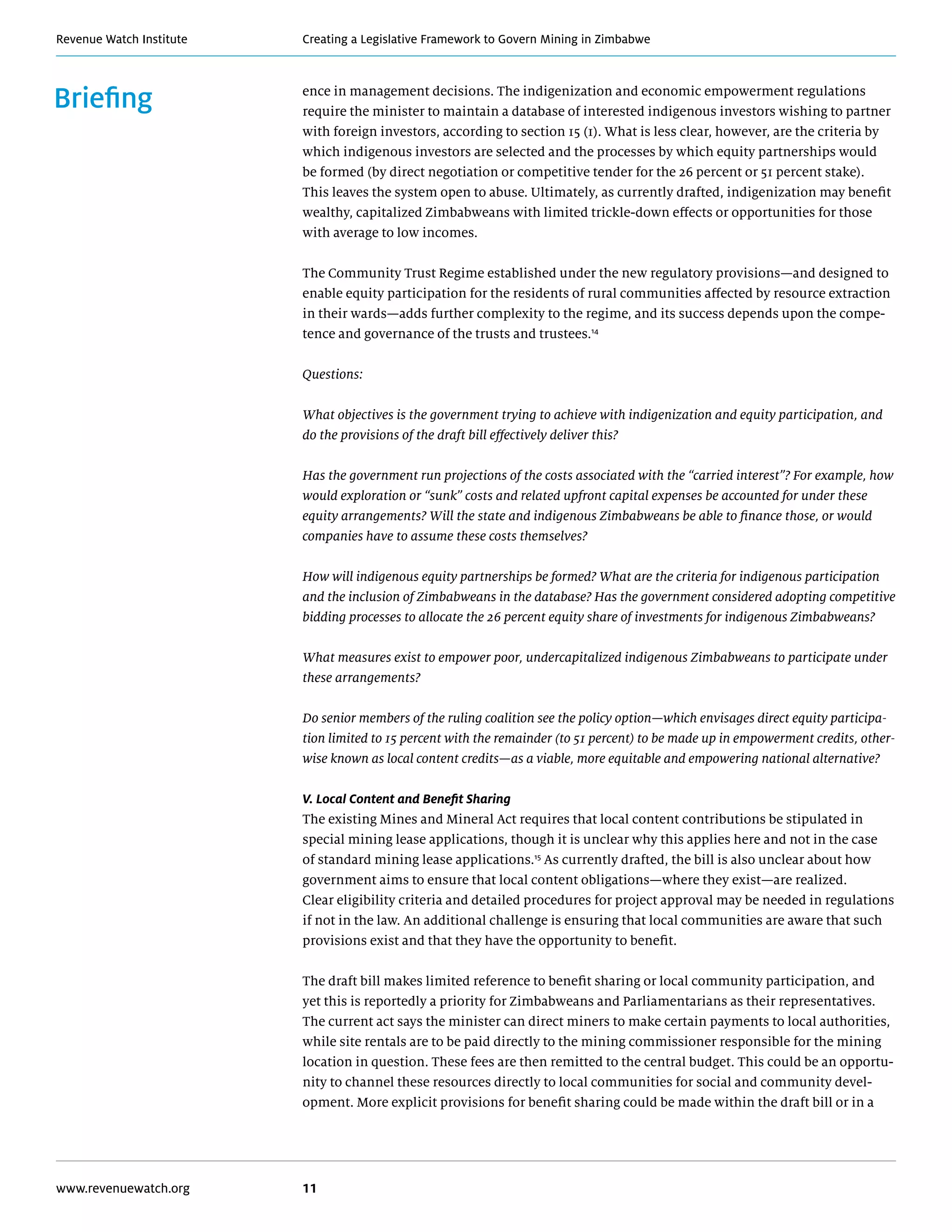 Creating a Legislative Framework to Govern Mining in ZimbabweRevenue Watch Institute
www.revenuewatch.org 11
Briefing ence in management decisions. The indigenization and economic empowerment regulations
require the minister to maintain a database of interested indigenous investors wishing to partner
with foreign investors, according to section 15 (1). What is less clear, however, are the criteria by
which indigenous investors are selected and the processes by which equity partnerships would
be formed (by direct negotiation or competitive tender for the 26 percent or 51 percent stake).
This leaves the system open to abuse. Ultimately, as currently drafted, indigenization may benefit
wealthy, capitalized Zimbabweans with limited trickle-down effects or opportunities for those
with average to low incomes.
The Community Trust Regime established under the new regulatory provisions—and designed to
enable equity participation for the residents of rural communities affected by resource extraction
in their wards—adds further complexity to the regime, and its success depends upon the compe-
tence and governance of the trusts and trustees.14
Questions:
What objectives is the government trying to achieve with indigenization and equity participation, and
do the provisions of the draft bill effectively deliver this?
Has the government run projections of the costs associated with the “carried interest”? For example, how
would exploration or “sunk” costs and related upfront capital expenses be accounted for under these
equity arrangements? Will the state and indigenous Zimbabweans be able to finance those, or would
companies have to assume these costs themselves?
How will indigenous equity partnerships be formed? What are the criteria for indigenous participation
and the inclusion of Zimbabweans in the database? Has the government considered adopting competitive
bidding processes to allocate the 26 percent equity share of investments for indigenous Zimbabweans?
What measures exist to empower poor, undercapitalized indigenous Zimbabweans to participate under
these arrangements?
Do senior members of the ruling coalition see the policy option—which envisages direct equity participa-
tion limited to 15 percent with the remainder (to 51 percent) to be made up in empowerment credits, other-
wise known as local content credits—as a viable, more equitable and empowering national alternative?
V. Local Content and Benefit Sharing
The existing Mines and Mineral Act requires that local content contributions be stipulated in
special mining lease applications, though it is unclear why this applies here and not in the case
of standard mining lease applications.15
As currently drafted, the bill is also unclear about how
government aims to ensure that local content obligations—where they exist—are realized.
Clear eligibility criteria and detailed procedures for project approval may be needed in regulations
if not in the law. An additional challenge is ensuring that local communities are aware that such
provisions exist and that they have the opportunity to benefit.
The draft bill makes limited reference to benefit sharing or local community participation, and
yet this is reportedly a priority for Zimbabweans and Parliamentarians as their representatives.
The current act says the minister can direct miners to make certain payments to local authorities,
while site rentals are to be paid directly to the mining commissioner responsible for the mining
location in question. These fees are then remitted to the central budget. This could be an opportu-
nity to channel these resources directly to local communities for social and community devel-
opment. More explicit provisions for benefit sharing could be made within the draft bill or in a
 