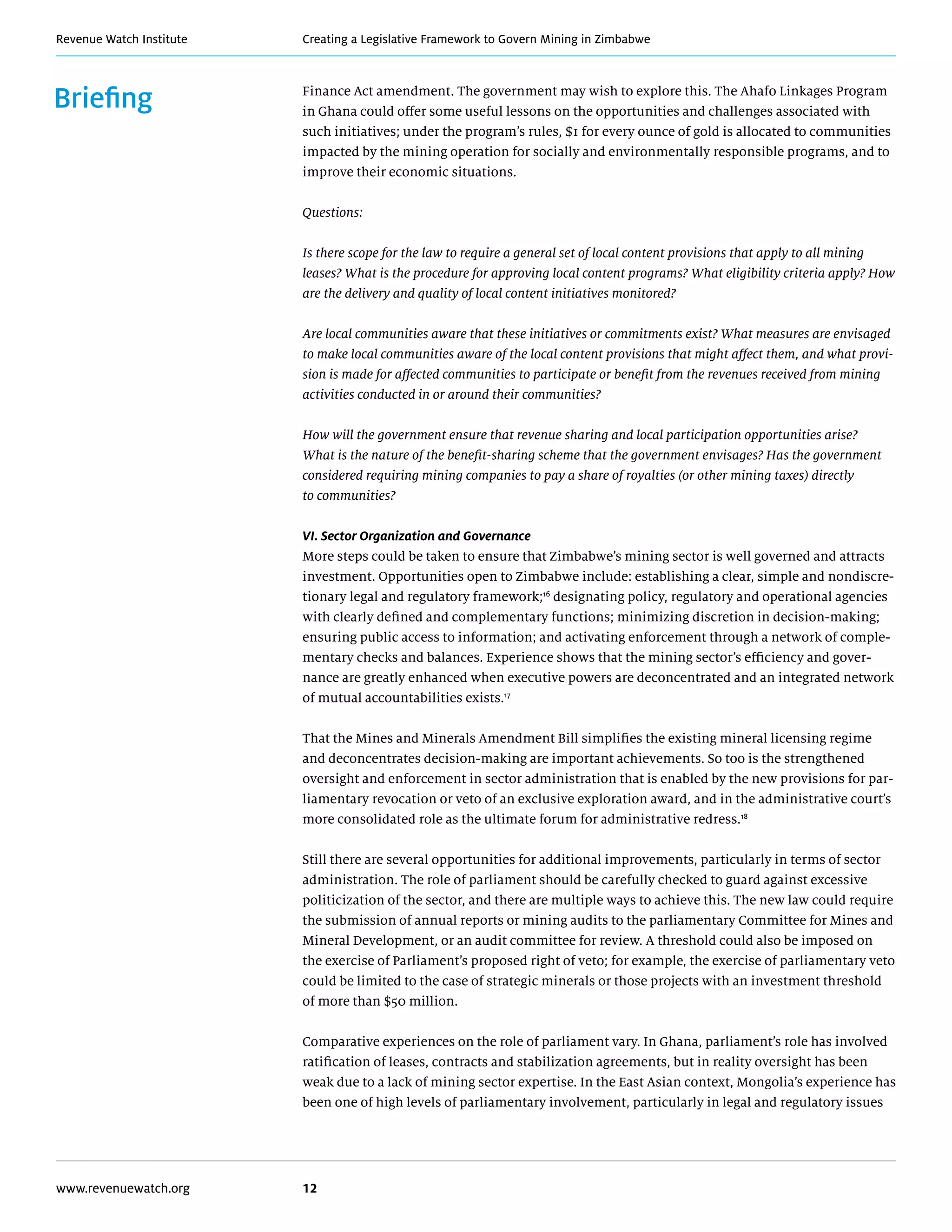 Creating a Legislative Framework to Govern Mining in ZimbabweRevenue Watch Institute
www.revenuewatch.org 12
Briefing Finance Act amendment. The government may wish to explore this. The Ahafo Linkages Program
in Ghana could offer some useful lessons on the opportunities and challenges associated with
such initiatives; under the program’s rules, $1 for every ounce of gold is allocated to communities
impacted by the mining operation for socially and environmentally responsible programs, and to
improve their economic situations.
Questions:
Is there scope for the law to require a general set of local content provisions that apply to all mining
leases? What is the procedure for approving local content programs? What eligibility criteria apply? How
are the delivery and quality of local content initiatives monitored?
Are local communities aware that these initiatives or commitments exist? What measures are envisaged
to make local communities aware of the local content provisions that might affect them, and what provi-
sion is made for affected communities to participate or benefit from the revenues received from mining
activities conducted in or around their communities?
How will the government ensure that revenue sharing and local participation opportunities arise?
What is the nature of the benefit-sharing scheme that the government envisages? Has the government
considered requiring mining companies to pay a share of royalties (or other mining taxes) directly
to communities?
VI. Sector Organization and Governance
More steps could be taken to ensure that Zimbabwe’s mining sector is well governed and attracts
investment. Opportunities open to Zimbabwe include: establishing a clear, simple and nondiscre-
tionary legal and regulatory framework;16
designating policy, regulatory and operational agencies
with clearly defined and complementary functions; minimizing discretion in decision-making;
ensuring public access to information; and activating enforcement through a network of comple-
mentary checks and balances. Experience shows that the mining sector’s efficiency and gover-
nance are greatly enhanced when executive powers are deconcentrated and an integrated network
of mutual accountabilities exists.17
That the Mines and Minerals Amendment Bill simplifies the existing mineral licensing regime
and deconcentrates decision-making are important achievements. So too is the strengthened
oversight and enforcement in sector administration that is enabled by the new provisions for par-
liamentary revocation or veto of an exclusive exploration award, and in the administrative court’s
more consolidated role as the ultimate forum for administrative redress.18
Still there are several opportunities for additional improvements, particularly in terms of sector
administration. The role of parliament should be carefully checked to guard against excessive
politicization of the sector, and there are multiple ways to achieve this. The new law could require
the submission of annual reports or mining audits to the parliamentary Committee for Mines and
Mineral Development, or an audit committee for review. A threshold could also be imposed on
the exercise of Parliament’s proposed right of veto; for example, the exercise of parliamentary veto
could be limited to the case of strategic minerals or those projects with an investment threshold
of more than $50 million.
Comparative experiences on the role of parliament vary. In Ghana, parliament’s role has involved
ratification of leases, contracts and stabilization agreements, but in reality oversight has been
weak due to a lack of mining sector expertise. In the East Asian context, Mongolia’s experience has
been one of high levels of parliamentary involvement, particularly in legal and regulatory issues
 