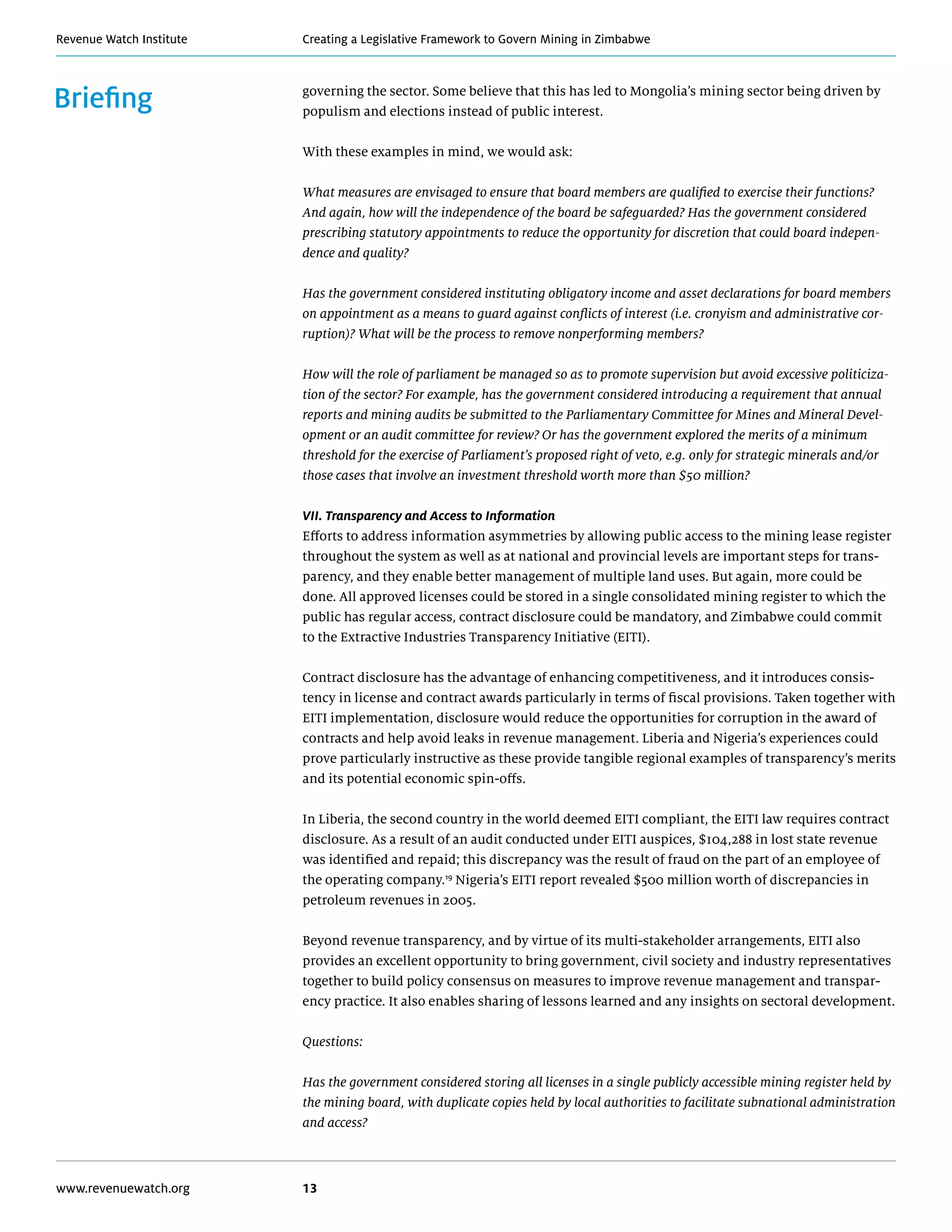 Creating a Legislative Framework to Govern Mining in ZimbabweRevenue Watch Institute
www.revenuewatch.org 13
Briefing governing the sector. Some believe that this has led to Mongolia’s mining sector being driven by
populism and elections instead of public interest.
With these examples in mind, we would ask:
What measures are envisaged to ensure that board members are qualified to exercise their functions?
And again, how will the independence of the board be safeguarded? Has the government considered
prescribing statutory appointments to reduce the opportunity for discretion that could board indepen-
dence and quality?
Has the government considered instituting obligatory income and asset declarations for board members
on appointment as a means to guard against conflicts of interest (i.e. cronyism and administrative cor-
ruption)? What will be the process to remove nonperforming members?
How will the role of parliament be managed so as to promote supervision but avoid excessive politiciza-
tion of the sector? For example, has the government considered introducing a requirement that annual
reports and mining audits be submitted to the Parliamentary Committee for Mines and Mineral Devel-
opment or an audit committee for review? Or has the government explored the merits of a minimum
threshold for the exercise of Parliament’s proposed right of veto, e.g. only for strategic minerals and/or
those cases that involve an investment threshold worth more than $50 million?
VII. Transparency and Access to Information
Efforts to address information asymmetries by allowing public access to the mining lease register
throughout the system as well as at national and provincial levels are important steps for trans-
parency, and they enable better management of multiple land uses. But again, more could be
done. All approved licenses could be stored in a single consolidated mining register to which the
public has regular access, contract disclosure could be mandatory, and Zimbabwe could commit
to the Extractive Industries Transparency Initiative (EITI).
Contract disclosure has the advantage of enhancing competitiveness, and it introduces consis-
tency in license and contract awards particularly in terms of fiscal provisions. Taken together with
EITI implementation, disclosure would reduce the opportunities for corruption in the award of
contracts and help avoid leaks in revenue management. Liberia and Nigeria’s experiences could
prove particularly instructive as these provide tangible regional examples of transparency’s merits
and its potential economic spin-offs.
In Liberia, the second country in the world deemed EITI compliant, the EITI law requires contract
disclosure. As a result of an audit conducted under EITI auspices, $104,288 in lost state revenue
was identified and repaid; this discrepancy was the result of fraud on the part of an employee of
the operating company.19
Nigeria’s EITI report revealed $500 million worth of discrepancies in
petroleum revenues in 2005.
Beyond revenue transparency, and by virtue of its multi-stakeholder arrangements, EITI also
provides an excellent opportunity to bring government, civil society and industry representatives
together to build policy consensus on measures to improve revenue management and transpar-
ency practice. It also enables sharing of lessons learned and any insights on sectoral development.
Questions:
Has the government considered storing all licenses in a single publicly accessible mining register held by
the mining board, with duplicate copies held by local authorities to facilitate subnational administration
and access?
 