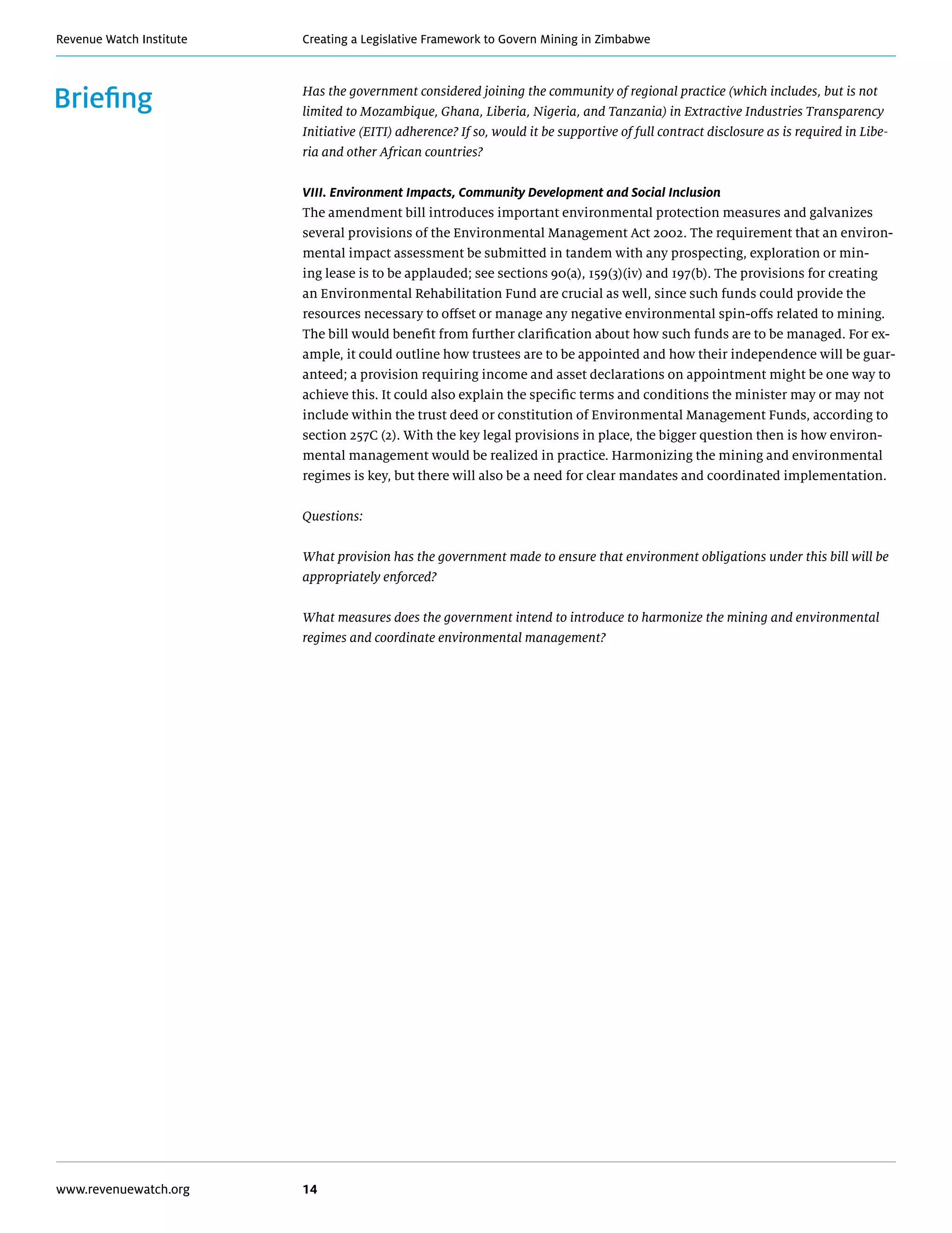 Creating a Legislative Framework to Govern Mining in ZimbabweRevenue Watch Institute
www.revenuewatch.org 14
Briefing Has the government considered joining the community of regional practice (which includes, but is not
limited to Mozambique, Ghana, Liberia, Nigeria, and Tanzania) in Extractive Industries Transparency
Initiative (EITI) adherence? If so, would it be supportive of full contract disclosure as is required in Libe-
ria and other African countries?
VIII. Environment Impacts, Community Development and Social Inclusion
The amendment bill introduces important environmental protection measures and galvanizes
several provisions of the Environmental Management Act 2002. The requirement that an environ-
mental impact assessment be submitted in tandem with any prospecting, exploration or min-
ing lease is to be applauded; see sections 90(a), 159(3)(iv) and 197(b). The provisions for creating
an Environmental Rehabilitation Fund are crucial as well, since such funds could provide the
resources necessary to offset or manage any negative environmental spin-offs related to mining.
The bill would benefit from further clarification about how such funds are to be managed. For ex-
ample, it could outline how trustees are to be appointed and how their independence will be guar-
anteed; a provision requiring income and asset declarations on appointment might be one way to
achieve this. It could also explain the specific terms and conditions the minister may or may not
include within the trust deed or constitution of Environmental Management Funds, according to
section 257C (2). With the key legal provisions in place, the bigger question then is how environ-
mental management would be realized in practice. Harmonizing the mining and environmental
regimes is key, but there will also be a need for clear mandates and coordinated implementation.
Questions:
What provision has the government made to ensure that environment obligations under this bill will be
appropriately enforced?
What measures does the government intend to introduce to harmonize the mining and environmental
regimes and coordinate environmental management?
 
