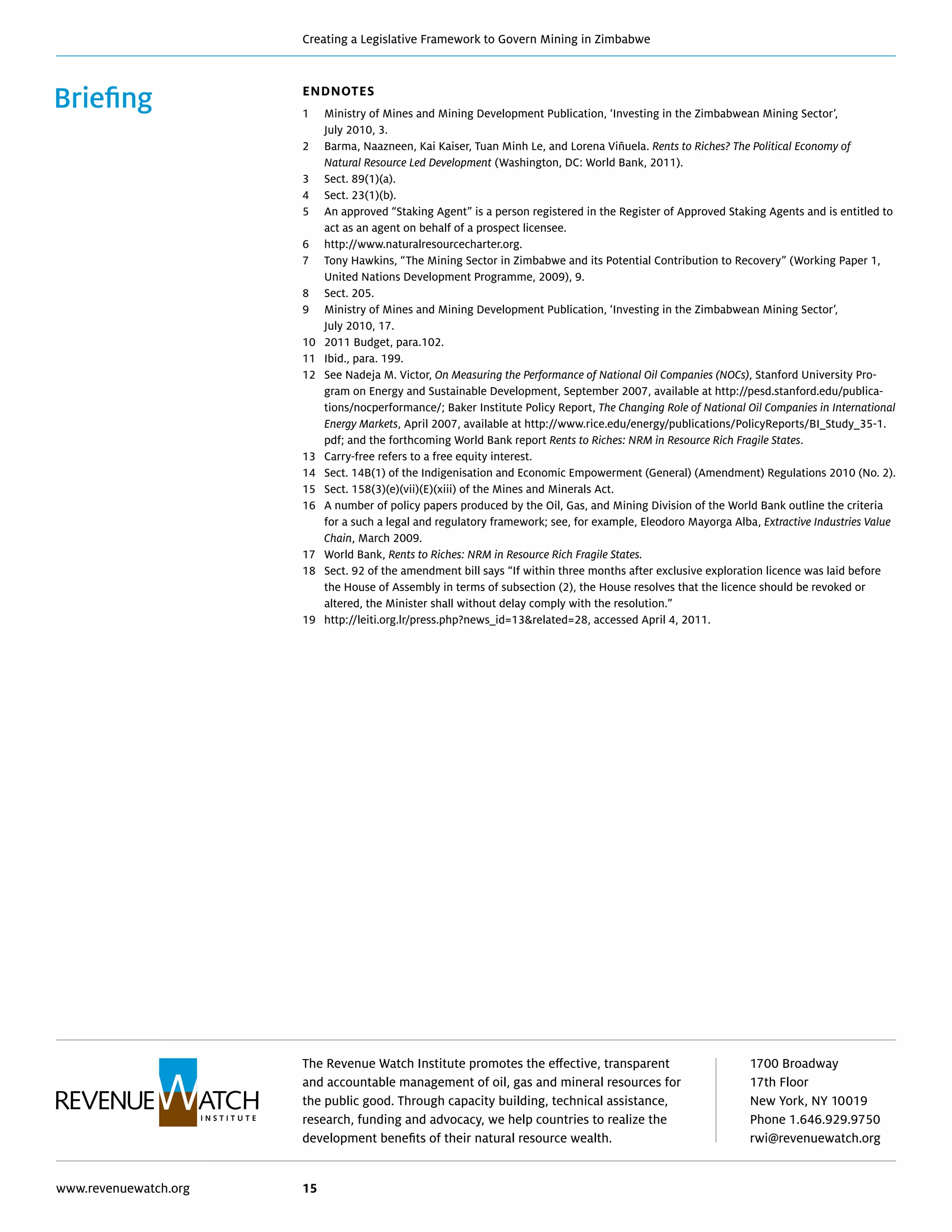 The Revenue Watch Institute promotes the effective, transparent
and accountable management of oil, gas and mineral resources for
the public good. Through capacity building, technical assistance,
research, funding and advocacy, we help countries to realize the
development benefits of their natural resource wealth.
1700 Broadway
17th Floor
New York, NY 10019
Phone 1.646.929.9750
rwi@revenuewatch.org
www.revenuewatch.org 15
Creating a Legislative Framework to Govern Mining in Zimbabwe
Briefing Endnotes
1	Ministry of Mines and Mining Development Publication, ‘Investing in the Zimbabwean Mining Sector’,
July 2010, 3.
2	Barma, Naazneen, Kai Kaiser, Tuan Minh Le, and Lorena Viñuela. Rents to Riches? The Political Economy of
Natural Resource Led Development (Washington, DC: World Bank, 2011).
3	 Sect. 89(1)(a).
4	 Sect. 23(1)(b).
5	An approved “Staking Agent” is a person registered in the Register of Approved Staking Agents and is entitled to
act as an agent on behalf of a prospect licensee.
6	http://www.naturalresourcecharter.org.
7 	Tony Hawkins, “The Mining Sector in Zimbabwe and its Potential Contribution to Recovery” (Working Paper 1,
United Nations Development Programme, 2009), 9.
8	 Sect. 205.
9	Ministry of Mines and Mining Development Publication, ‘Investing in the Zimbabwean Mining Sector’,
July 2010, 17.
10	 2011 Budget, para.102.
11	 Ibid., para. 199.
12	See Nadeja M. Victor, On Measuring the Performance of National Oil Companies (NOCs), Stanford University Pro-
gram on Energy and Sustainable Development, September 2007, available at http://pesd.stanford.edu/publica-
tions/nocperformance/; Baker Institute Policy Report, The Changing Role of National Oil Companies in International
Energy Markets, April 2007, available at http://www.rice.edu/energy/publications/PolicyReports/BI_Study_35-1.
pdf; and the forthcoming World Bank report Rents to Riches: NRM in Resource Rich Fragile States.
13	 Carry-free refers to a free equity interest.
14	Sect. 14B(1) of the Indigenisation and Economic Empowerment (General) (Amendment) Regulations 2010 (No. 2).
15 	 Sect. 158(3)(e)(vii)(E)(xiii) of the Mines and Minerals Act.
16	A number of policy papers produced by the Oil, Gas, and Mining Division of the World Bank outline the criteria
for a such a legal and regulatory framework; see, for example, Eleodoro Mayorga Alba, Extractive Industries Value
Chain, March 2009.
17	World Bank, Rents to Riches: NRM in Resource Rich Fragile States.
18	Sect. 92 of the amendment bill says “If within three months after exclusive exploration licence was laid before
the House of Assembly in terms of subsection (2), the House resolves that the licence should be revoked or
altered, the Minister shall without delay comply with the resolution.”
19	 http://leiti.org.lr/press.php?news_id=13related=28, accessed April 4, 2011.
 