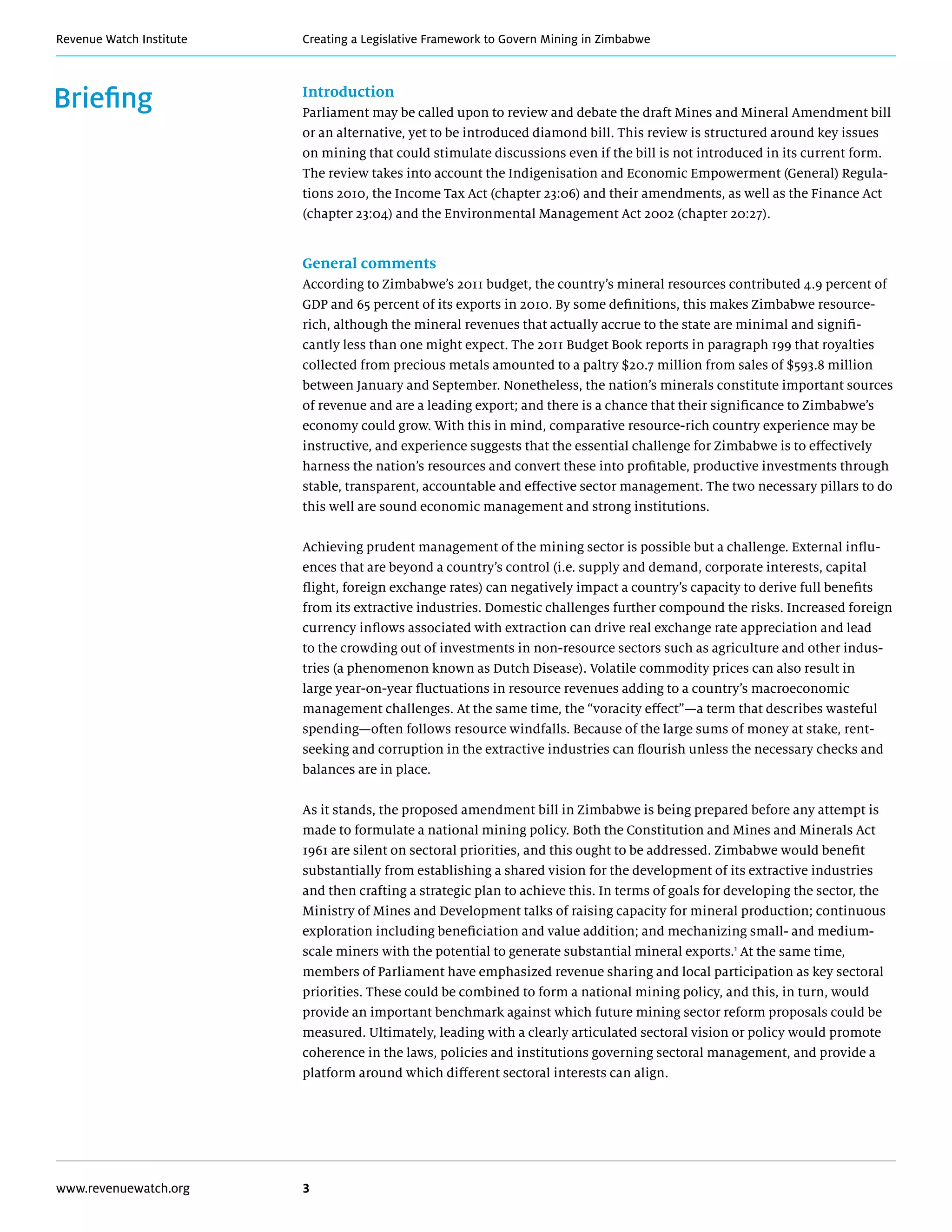 Creating a Legislative Framework to Govern Mining in ZimbabweRevenue Watch Institute
www.revenuewatch.org 3
Briefing Introduction
Parliament may be called upon to review and debate the draft Mines and Mineral Amendment bill
or an alternative, yet to be introduced diamond bill. This review is structured around key issues
on mining that could stimulate discussions even if the bill is not introduced in its current form.
The review takes into account the Indigenisation and Economic Empowerment (General) Regula-
tions 2010, the Income Tax Act (chapter 23:06) and their amendments, as well as the Finance Act
(chapter 23:04) and the Environmental Management Act 2002 (chapter 20:27).
General comments
According to Zimbabwe’s 2011 budget, the country’s mineral resources contributed 4.9 percent of
GDP and 65 percent of its exports in 2010. By some definitions, this makes Zimbabwe resource-
rich, although the mineral revenues that actually accrue to the state are minimal and signifi-
cantly less than one might expect. The 2011 Budget Book reports in paragraph 199 that royalties
collected from precious metals amounted to a paltry $20.7 million from sales of $593.8 million
between January and September. Nonetheless, the nation’s minerals constitute important sources
of revenue and are a leading export; and there is a chance that their significance to Zimbabwe’s
economy could grow. With this in mind, comparative resource-rich country experience may be
instructive, and experience suggests that the essential challenge for Zimbabwe is to effectively
harness the nation’s resources and convert these into profitable, productive investments through
stable, transparent, accountable and effective sector management. The two necessary pillars to do
this well are sound economic management and strong institutions.
Achieving prudent management of the mining sector is possible but a challenge. External influ-
ences that are beyond a country’s control (i.e. supply and demand, corporate interests, capital
flight, foreign exchange rates) can negatively impact a country’s capacity to derive full benefits
from its extractive industries. Domestic challenges further compound the risks. Increased foreign
currency inflows associated with extraction can drive real exchange rate appreciation and lead
to the crowding out of investments in non-resource sectors such as agriculture and other indus-
tries (a phenomenon known as Dutch Disease). Volatile commodity prices can also result in
large year-on-year fluctuations in resource revenues adding to a country’s macroeconomic
management challenges. At the same time, the “voracity effect”—a term that describes wasteful
spending—often follows resource windfalls. Because of the large sums of money at stake, rent-
seeking and corruption in the extractive industries can flourish unless the necessary checks and
balances are in place.
As it stands, the proposed amendment bill in Zimbabwe is being prepared before any attempt is
made to formulate a national mining policy. Both the Constitution and Mines and Minerals Act
1961 are silent on sectoral priorities, and this ought to be addressed. Zimbabwe would benefit
substantially from establishing a shared vision for the development of its extractive industries
and then crafting a strategic plan to achieve this. In terms of goals for developing the sector, the
Ministry of Mines and Development talks of raising capacity for mineral production; continuous
exploration including beneficiation and value addition; and mechanizing small- and medium-
scale miners with the potential to generate substantial mineral exports.1
At the same time,
members of Parliament have emphasized revenue sharing and local participation as key sectoral
priorities. These could be combined to form a national mining policy, and this, in turn, would
provide an important benchmark against which future mining sector reform proposals could be
measured. Ultimately, leading with a clearly articulated sectoral vision or policy would promote
coherence in the laws, policies and institutions governing sectoral management, and provide a
platform around which different sectoral interests can align.
 