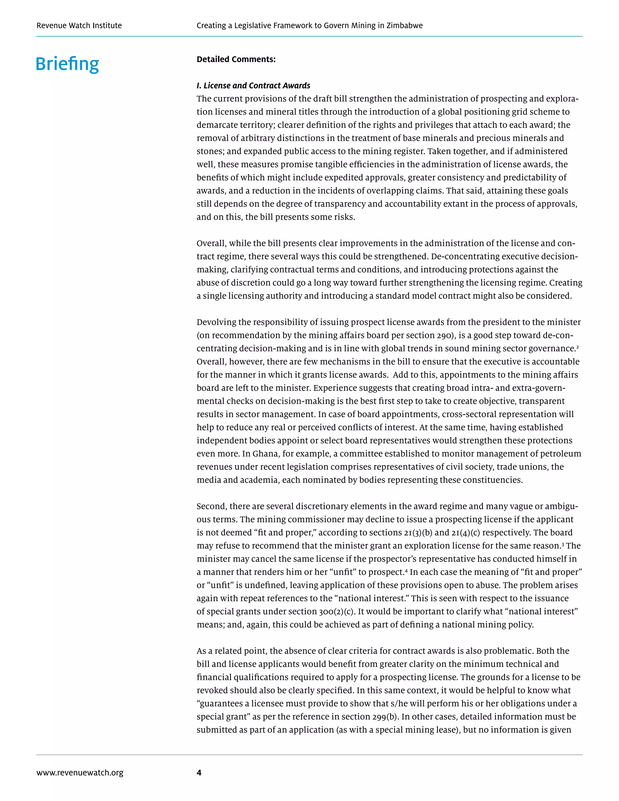 Creating a Legislative Framework to Govern Mining in ZimbabweRevenue Watch Institute
www.revenuewatch.org 4
Briefing Detailed Comments:
I. License and Contract Awards
The current provisions of the draft bill strengthen the administration of prospecting and explora-
tion licenses and mineral titles through the introduction of a global positioning grid scheme to
demarcate territory; clearer definition of the rights and privileges that attach to each award; the
removal of arbitrary distinctions in the treatment of base minerals and precious minerals and
stones; and expanded public access to the mining register. Taken together, and if administered
well, these measures promise tangible efficiencies in the administration of license awards, the
benefits of which might include expedited approvals, greater consistency and predictability of
awards, and a reduction in the incidents of overlapping claims. That said, attaining these goals
still depends on the degree of transparency and accountability extant in the process of approvals,
and on this, the bill presents some risks.
Overall, while the bill presents clear improvements in the administration of the license and con-
tract regime, there several ways this could be strengthened. De-concentrating executive decision-
making, clarifying contractual terms and conditions, and introducing protections against the
abuse of discretion could go a long way toward further strengthening the licensing regime. Creating
a single licensing authority and introducing a standard model contract might also be considered.
Devolving the responsibility of issuing prospect license awards from the president to the minister
(on recommendation by the mining affairs board per section 290), is a good step toward de-con-
centrating decision-making and is in line with global trends in sound mining sector governance.2
Overall, however, there are few mechanisms in the bill to ensure that the executive is accountable
for the manner in which it grants license awards. Add to this, appointments to the mining affairs
board are left to the minister. Experience suggests that creating broad intra- and extra-govern-
mental checks on decision-making is the best first step to take to create objective, transparent
results in sector management. In case of board appointments, cross-sectoral representation will
help to reduce any real or perceived conflicts of interest. At the same time, having established
independent bodies appoint or select board representatives would strengthen these protections
even more. In Ghana, for example, a committee established to monitor management of petroleum
revenues under recent legislation comprises representatives of civil society, trade unions, the
media and academia, each nominated by bodies representing these constituencies.
Second, there are several discretionary elements in the award regime and many vague or ambigu-
ous terms. The mining commissioner may decline to issue a prospecting license if the applicant
is not deemed “fit and proper,” according to sections 21(3)(b) and 21(4)(c) respectively. The board
may refuse to recommend that the minister grant an exploration license for the same reason.3
The
minister may cancel the same license if the prospector’s representative has conducted himself in
a manner that renders him or her “unfit” to prospect.4
In each case the meaning of “fit and proper”
or “unfit” is undefined, leaving application of these provisions open to abuse. The problem arises
again with repeat references to the “national interest.” This is seen with respect to the issuance
of special grants under section 300(2)(c). It would be important to clarify what “national interest”
means; and, again, this could be achieved as part of defining a national mining policy.
As a related point, the absence of clear criteria for contract awards is also problematic. Both the
bill and license applicants would benefit from greater clarity on the minimum technical and
financial qualifications required to apply for a prospecting license. The grounds for a license to be
revoked should also be clearly specified. In this same context, it would be helpful to know what
“guarantees a licensee must provide to show that s/he will perform his or her obligations under a
special grant” as per the reference in section 299(b). In other cases, detailed information must be
submitted as part of an application (as with a special mining lease), but no information is given
 